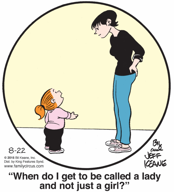 Sharing OCR: BIL cul JEFF KEANE 8-22 © 2015 Bil KeaneInc. Dist. by King Features Synd. www.familycircus.com "When do I get to be called a lady and not just a girl?" BIL cul JEFF KEANE 8-22 © 2015 Bil KeaneInc. Dist. by King Features Synd. www.familycircus.com "When do I get to be called a lady and not just a girl?"
