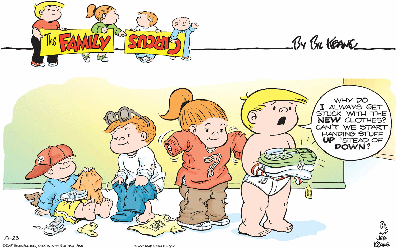 Organism OCR: WHY DO I ALWAYS GET STUCK WITH THE NEW CLOTHES? CAN'T WE START HANDING STUFF UP 'STEAD OF DOWN? JEF KEANE 8-23 ©2015 BILKEANE INC.DIST. Vy KING FEATURES SD www.FAMLYCRKUS. COM WHY DO I ALWAYS GET STUCK WITH THE NEW CLOTHES? CAN'T WE START HANDING STUFF UP 'STEAD OF DOWN? JEF KEANE 8-23 ©2015 BILKEANE INC.DIST. Vy KING FEATURES SD www.FAMLYCRKUS. COM
