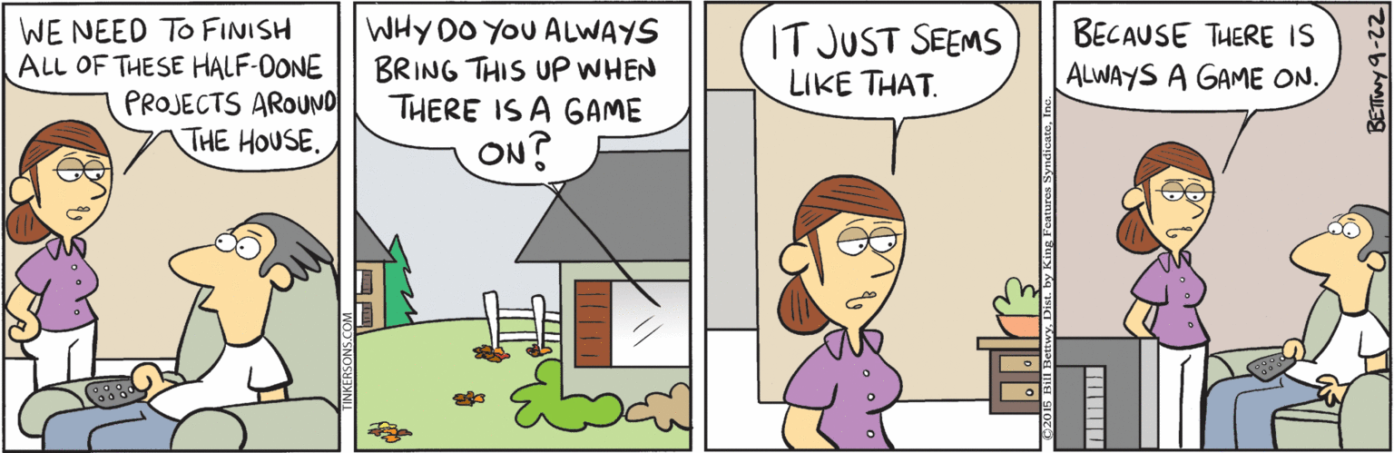 Comics OCR: WE NEED TO FINISH ALL OF THESE HALF-OONE PROJECTS AROUNO THE HOUSE. WHY DO YOU ALWAYS BRING THIS UP WHEN THERE IS A GAME IT JUST SEEMS LIKE THAT. BECAUSE THERE IS ALWAYS A GAME ON. ON? WE NEED TO FINISH ALL OF THESE HALF-OONE PROJECTS AROUNO THE HOUSE. WHY DO YOU ALWAYS BRING THIS UP WHEN THERE IS A GAME IT JUST SEEMS LIKE THAT. BECAUSE THERE IS ALWAYS A GAME ON. ON?