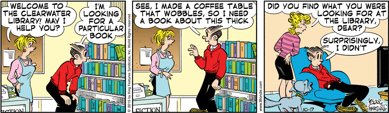 Publication OCR: l WELCOME TO THE CLEARWATER LIBRARY! MAY I HELP YOU? SEEI MADE A COFFEE TABLE THAT WOBBLESSO I NEED A BOOK ABOUT THIS THICK DID YOU FIND WHAT VOU WERE I'M LOOKING FOR A PARTICULAR BOOK LOOKING FOR AT THE LIBRARYDEAR? SURPRISINGLYI DIDN'T O-17 HRSHAL l WELCOME TO THE CLEARWATER LIBRARY! MAY I HELP YOU? SEEI MADE A COFFEE TABLE THAT WOBBLESSO I NEED A BOOK ABOUT THIS THICK DID YOU FIND WHAT VOU WERE I'M LOOKING FOR A PARTICULAR BOOK LOOKING FOR AT THE LIBRARYDEAR? SURPRISINGLYI DIDN'T O-17 HRSHAL