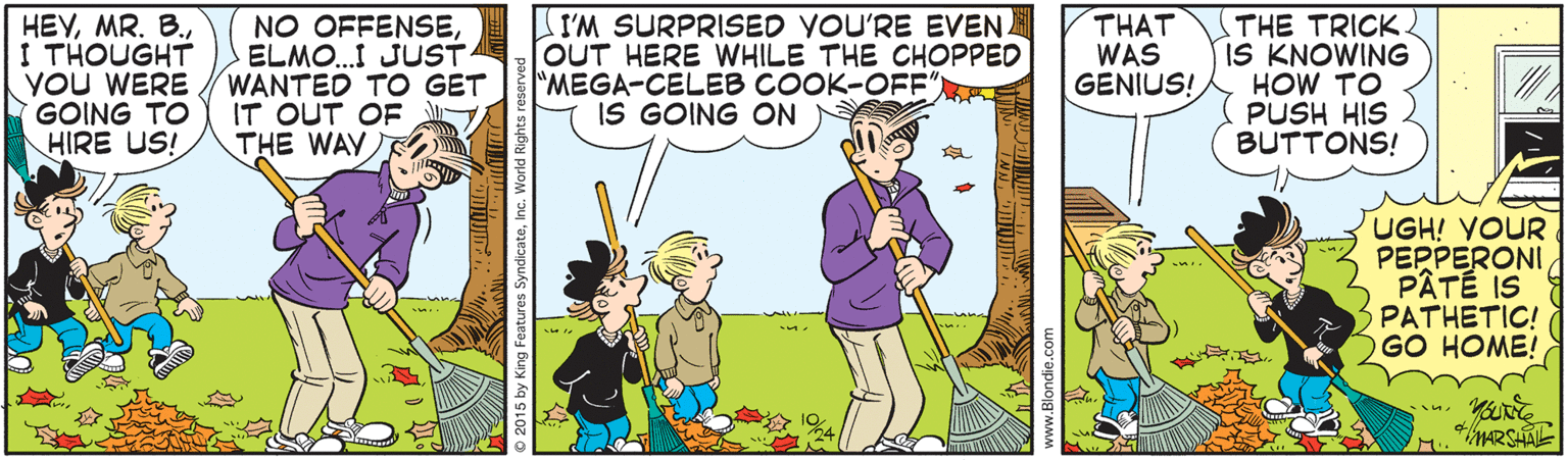 Illustration OCR: HEVI THOUGHT YOU WERE GOING TO HIRE US! NO OFFENSEELMO..I JUST WANTED TO GET IT OUT OF THE WAY I'M SURPRISED YOU'RE EVEN [OUT HERE WHILE THE CHOPPED "MEGA-CELEB COOK-OFF" IS GOING ON THAT WAS GENIUS! THE TRICK. IS KNOWING HOW TO PUSH HIS BUTTONS! UGH! YOUR PEPPERONI PÂTÉ IS PATHETIC! GO HOME! 5 by King Features SyndicateInc. HEVMR. B.I THOUGHT YOU WERE GOING TO HIRE US! NO OFFENSEELMO..I JUST WANTED TO GET IT OUT OF THE WAY I'M SURPRISED YOU'RE EVEN [OUT HERE WHILE THE CHOPPED "MEGA-CELEB COOK-OFF" IS GOING ON THAT WAS GENIUS! THE TRICK. IS KNOWING HOW TO PUSH HIS BUTTONS! UGH! YOUR PEPPERONI PÂTÉ IS PATHETIC! GO HOME! 5 by King Features Syndicate