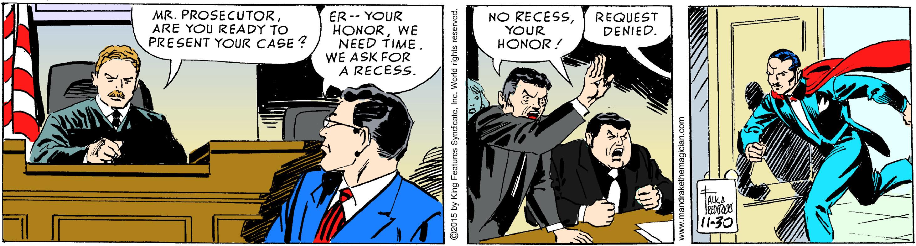 Fictional character OCR: MR. PROSECUTORARE YOU READY TO PRESENT YOUR CASE ? ER -- YOUR HONORWE NEED TIME. WE ASK FOR A RECESS. NO RECESSYOUR REQUEST DENIED. HONOR ! TALKA 11-30 G2015 by King Features SyndicateInc. World rights reserved. MR. PROSECUTORARE YOU READY TO PRESENT YOUR CASE ? ER -- YOUR HONORWE NEED TIME. WE ASK FOR A RECESS. NO RECESSYOUR REQUEST DENIED. HONOR ! TALKA 11-30 G2015 by King Features SyndicateInc. World rights reserved.
