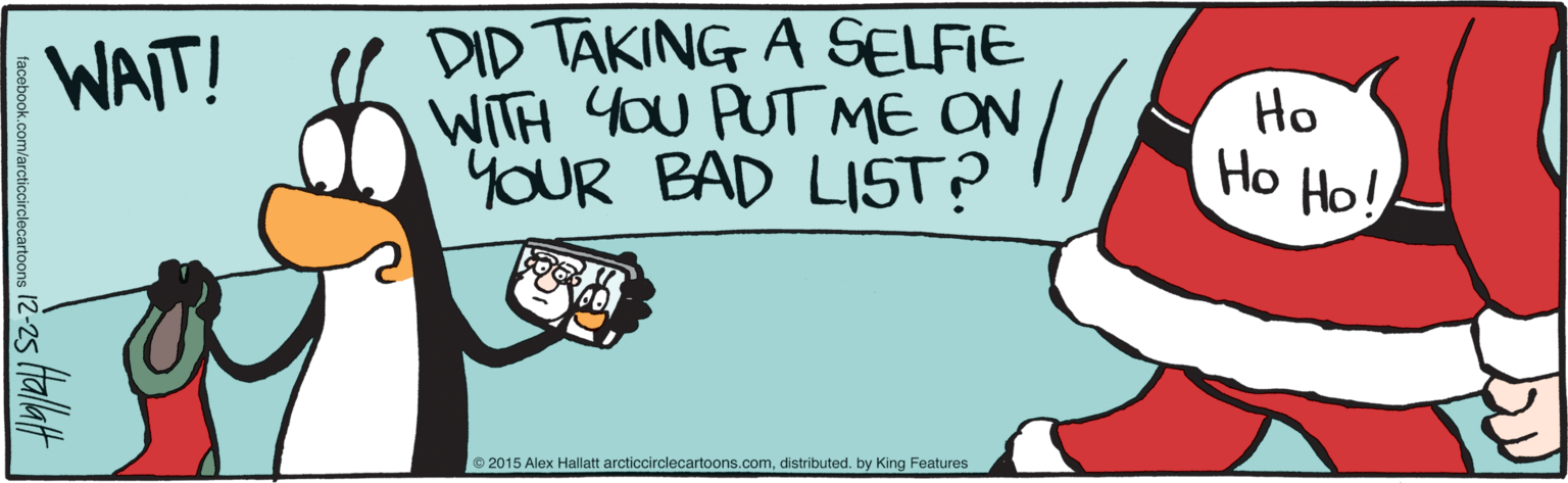 Graphics OCR: DID TAKING A SELFIE WITH YoU PUT ME ON YOUR BAD LIST? WAIT! Ho Ho Ho! © 2015 Alex Hallatt arcticcirclecartoons.comdistributed. by King Features facebook.com/arcticcirclecartoons 12-25 (tallatt DID TAKING A SELFIE WITH YoU PUT ME ON YOUR BAD LIST? WAIT! Ho Ho Ho! © 2015 Alex Hallatt arcticcirclecartoons.comdistributed. by King Features facebook.com/arcticcirclecartoons 12-25 (tallatt