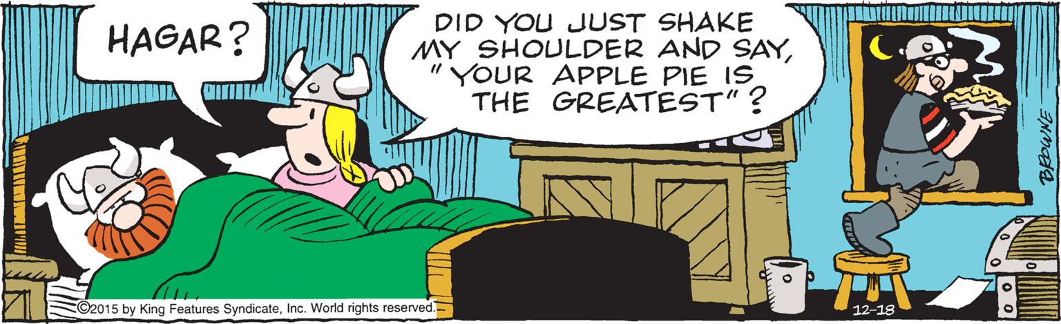 Adaptation OCR: DID YOU JUST SHAKE MY SHOULDER AND SAY" YOUR APPLE PIE IS THE GREATEST"? HAGAR? ©2015 by King Features SyndicateInc. World rights reserved. 12-18 DID YOU JUST SHAKE MY SHOULDER AND SAY" YOUR APPLE PIE IS THE GREATEST"? HAGAR? ©2015 by King Features SyndicateInc. World rights reserved. 12-18