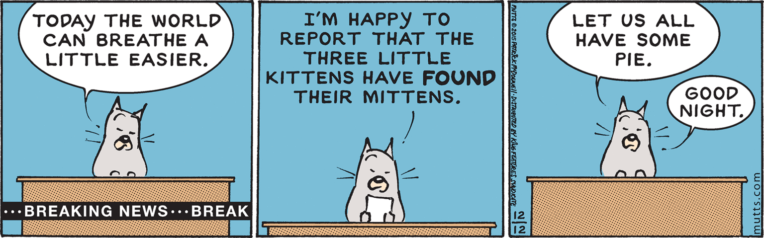 Illustration OCR: I'M HAPPY TO REPORT THAT THE THREE LITTLE KITTENS HAVE FOUND THEIR MITTENS. TODAY THE WORLD CAN BREATHE A LET US ALL HAVE SOME PIE. LITTLE EASIER. GOOD NIGHT. ... BREAKING NEWS...BREAK 1-DUSTRUEVTED EY KNG FEATORES Hoem I'M HAPPY TO REPORT THAT THE THREE LITTLE KITTENS HAVE FOUND THEIR MITTENS. TODAY THE WORLD CAN BREATHE A LET US ALL HAVE SOME PIE. LITTLE EASIER. GOOD NIGHT. ... BREAKING NEWS...BREAK 1-DUSTRUEVTED EY KNG FEATORES Hoem