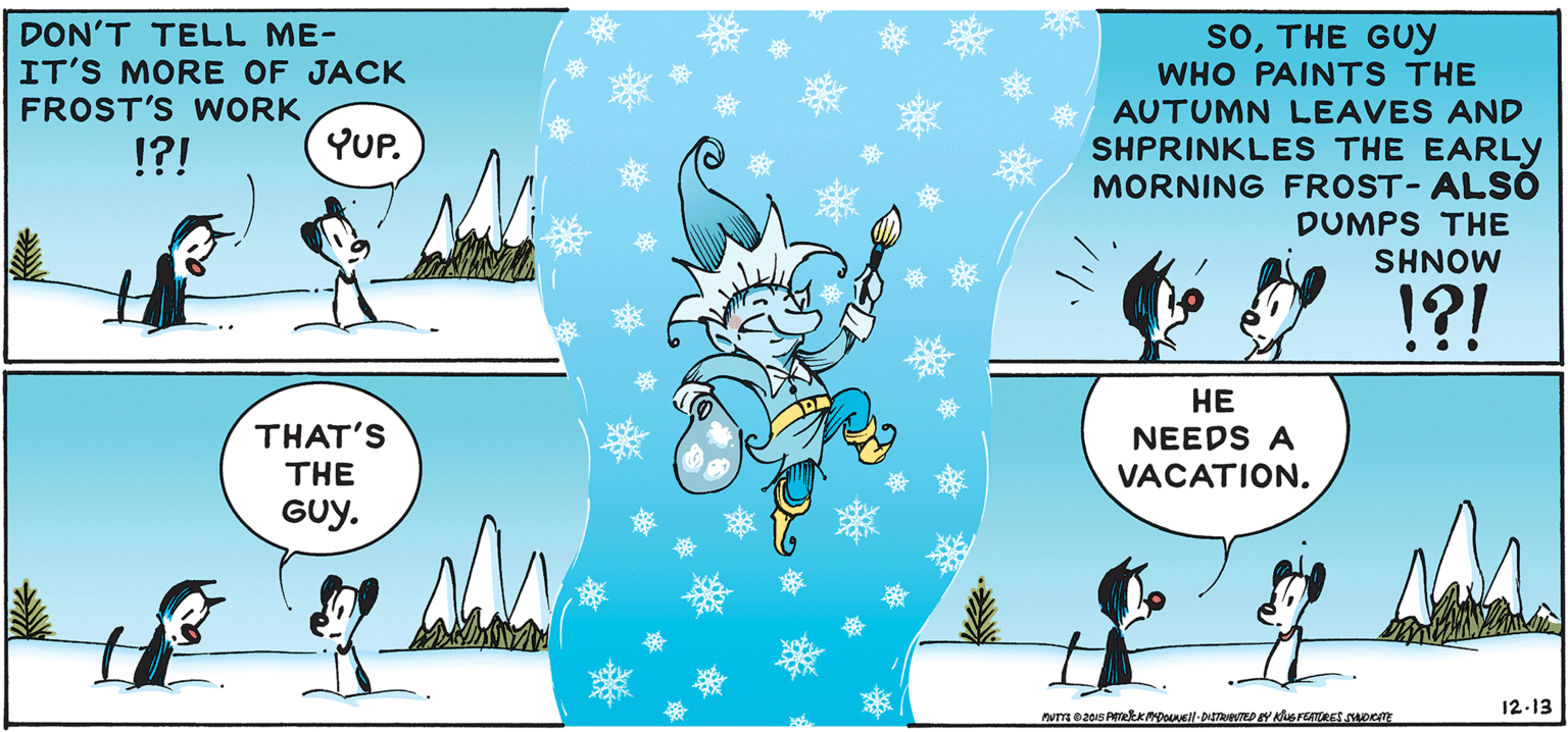Line OCR: DON'T TELL ME- IT'S MORE OF JACK FROST'S WORK soTHE GUYy WHO PAINTS THE AUTUMN LEAVES AND SHPRINKLES THE EARLY MORNING FROST-ALSO DUMPS THE !?! YUP. SHNOW !?! THAT'S THE ?? NEEDS A VACATION. GUy. 12-13 DON'T TELL ME- IT'S MORE OF JACK FROST'S WORK soTHE GUYy WHO PAINTS THE AUTUMN LEAVES AND SHPRINKLES THE EARLY MORNING FROST-ALSO DUMPS THE !?! YUP. SHNOW !?! THAT'S THE ?? NEEDS A VACATION. GUy. 12-13