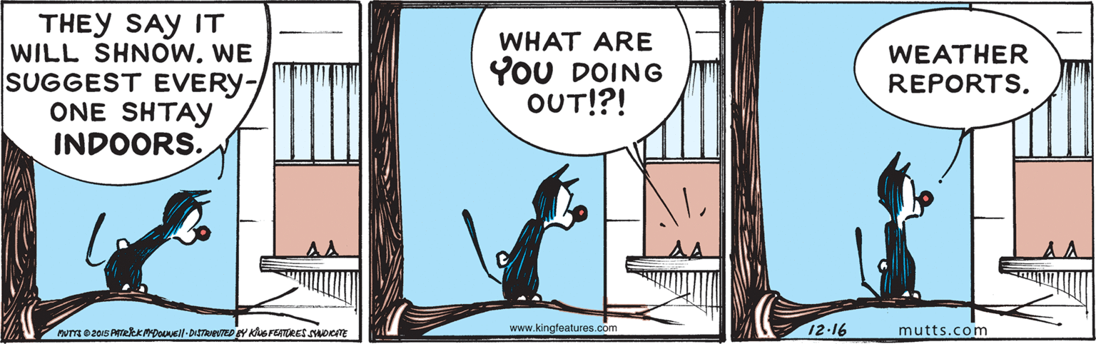 Art OCR: THEY SAY IT WILL SHNOW. WE SUGGEST EVERY- ONE SHTAY INDOORS. WHAT ARE YOU DOING OUT!?! WEATHER REPORTS. murm e2015 PTRKMDOVEll-DISTRNeVTED Y KiuS FEATORES soemE www.kingfeatures.com 12-16 mutts.com THEY SAY IT WILL SHNOW. WE SUGGEST EVERY- ONE SHTAY INDOORS. WHAT ARE YOU DOING OUT!?! WEATHER REPORTS. murm e2015 PTRKMDOVEll-DISTRNeVTED Y KiuS FEATORES soemE www.kingfeatures.com 12-16 mutts.com