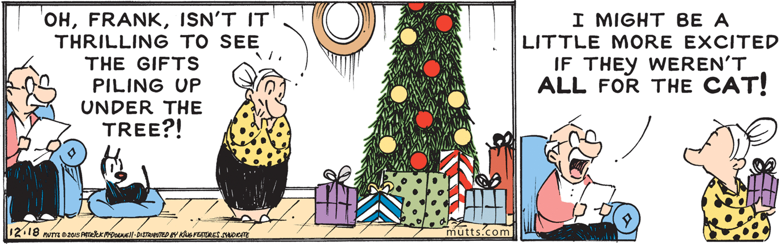 Adaptation OCR: OHISN'T IT THRILLING TO SEE I MIGHT BE A LITTLE MORE EXCITED IF THEY WEREN'T ALL FOR THE CAT! THE GIFTS PILING UP UNDER THE TREE?! 12.18 num 0201S ATeeK Doel-DISTRIUTED EY KG FEATORES SYADICATE mutts.com OHISN'T IT THRILLING TO SEE I MIGHT BE A LITTLE MORE EXCITED IF THEY WEREN'T ALL FOR THE CAT! THE GIFTS PILING UP UNDER THE TREE?! 12.18 num 0201S ATeeK Doel-DISTRIUTED EY KG FEATORES SYADICATE mutts.com