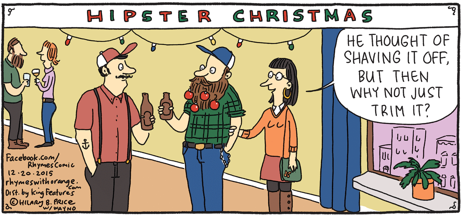 Parallel OCR: CHRISTMAS HE THOUGHT OF SHAVING IT OFFBUT THEN WHY NOT JUST TRIM IT? HIPSTER Rhymes FRESH &PULPY with Orange Facebook.com/ RhymesComic 12.20.2015 rhymeswith orange. Dr St. by king Features OHILARY B. PRIce HILARY B. PRICE Com w/ WAYNO CHRISTMAS HE THOUGHT OF SHAVING IT OFFBUT THEN WHY NOT JUST TRIM IT? HIPSTER Rhymes FRESH &PULPY with Orange Facebook.com/ RhymesComic 12.20.2015 rhymeswith orange. Dr St. by king Features OHILARY B. PRIce HILARY B. PRICE Com w/ WAYNO