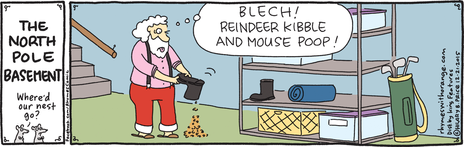 Clip art OCR: THE NORTH POLE BLECH! REINDEER KIBBLE AND MOUSE POOP! BASEMENT Where'd our nest go? rhymeswithorange.com Disk by king Features HILARY B.PRICE 12.21.2015 THE NORTH POLE BLECH! REINDEER KIBBLE AND MOUSE POOP! BASEMENT Where'd our nest go? rhymeswithorange.com Disk by king Features HILARY B.PRICE 12.21.2015