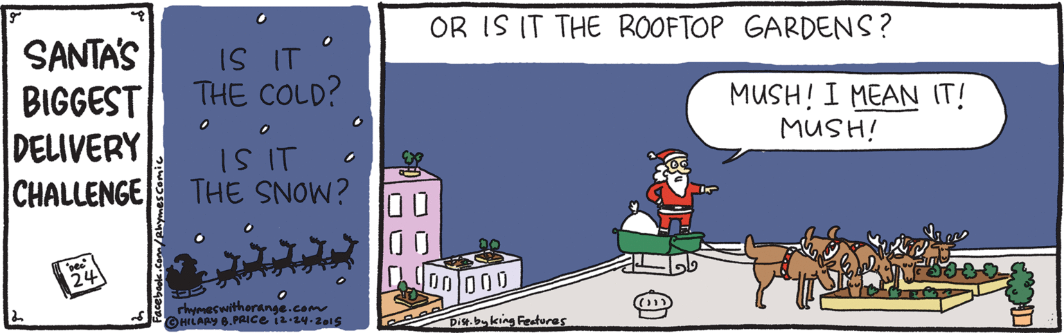 Fictional character OCR: OR IS IT THE ROOFTOP GARDENS? SANTA'S BIGGEST DELIVERY CHALLENGE IS IT THE COLD? MUSH! I MEAN IT! MUSH! I SI THE SNOW? 24 rhypmeswitherange.com 000 Dist.byking Features com/ehymescomi OR IS IT THE ROOFTOP GARDENS? SANTA'S BIGGEST DELIVERY CHALLENGE IS IT THE COLD? MUSH! I MEAN IT! MUSH! I SI THE SNOW? 24 rhypmeswitherange.com 000 Dist.byking Features com/ehymescomi