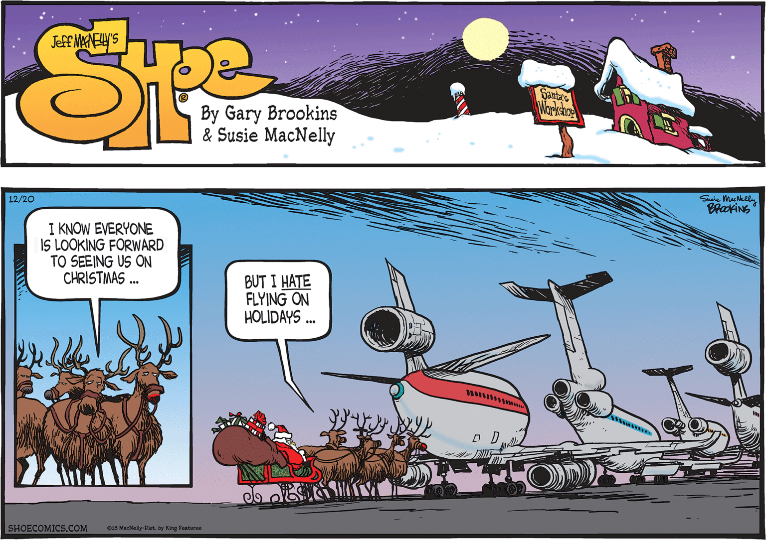 Clip art OCR: Shaie MacNelly BrakiNs 12/20 I KNOW EVERYONE IS LOOKING FORWARD TO SEEING US ON CHRISTMAS . BUT I HATE FLYING ON HOLIDAYS .. SHOECOMICS.COM 015 Maclally-Plt. by King Features Shaie MacNelly BrakiNs 12/20 I KNOW EVERYONE IS LOOKING FORWARD TO SEEING US ON CHRISTMAS . BUT I HATE FLYING ON HOLIDAYS .. SHOECOMICS.COM 015 Maclally-Plt. by King Features