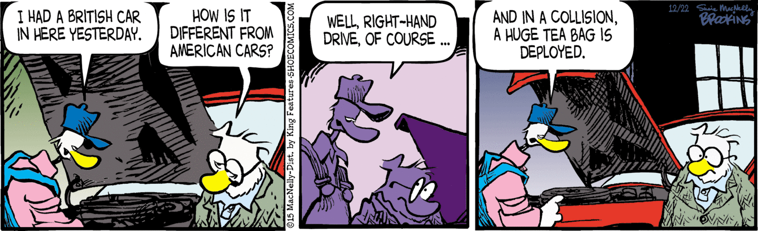 Publication OCR: 12/22 Sia Machlally I HAD A BRITISH CAR IN HERE YESTERDAY. HOW IS IT DIFFERENT FROM AMERICAN CARS? WELLRIGHT-HAND DRIVEOF COURSE .. AND IN A COLLISIONA HUGE TEA BAG IS DEPLOYED. ©15 MacNelly-Dist. by King Features S! COMICS.C 12/22 Sia Machlally I HAD A BRITISH CAR IN HERE YESTERDAY. HOW IS IT DIFFERENT FROM AMERICAN CARS? WELLRIGHT-HAND DRIVEOF COURSE .. AND IN A COLLISIONA HUGE TEA BAG IS DEPLOYED. ©15 MacNelly-Dist. by King Features S! COMICS.C