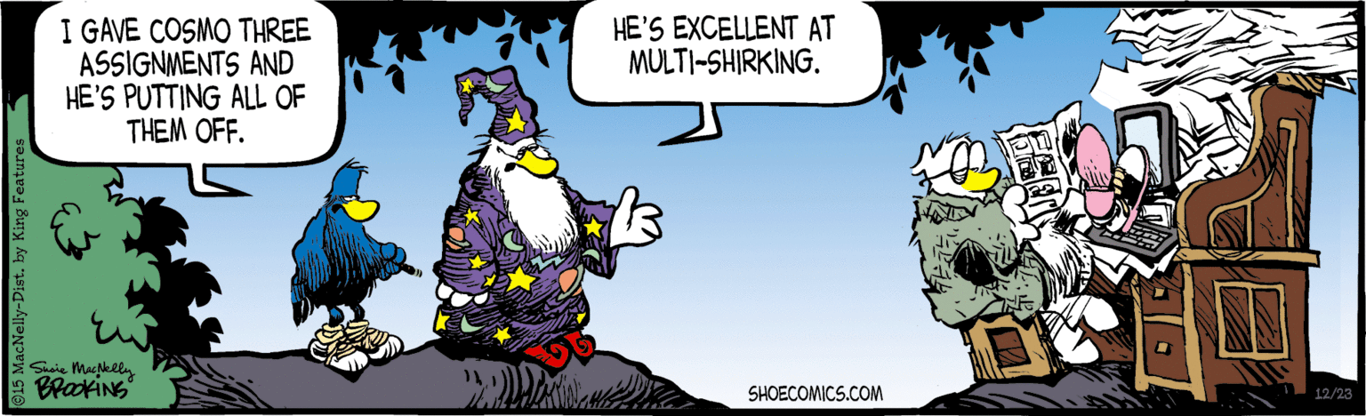 Illustration OCR: I GAVE COSMO THREE ASSIGNMENTS AND HE'S PUTTING ALL OF THEM OFF. HE'S EXCELLENT AT MULTI-SHIRKING. Suie Mackliy SHOECOMICS.COM 12/23 cNelly-Dist. by King Featur I GAVE COSMO THREE ASSIGNMENTS AND HE'S PUTTING ALL OF THEM OFF. HE'S EXCELLENT AT MULTI-SHIRKING. Suie Mackliy SHOECOMICS.COM 12/23 cNelly-Dist. by King Featur