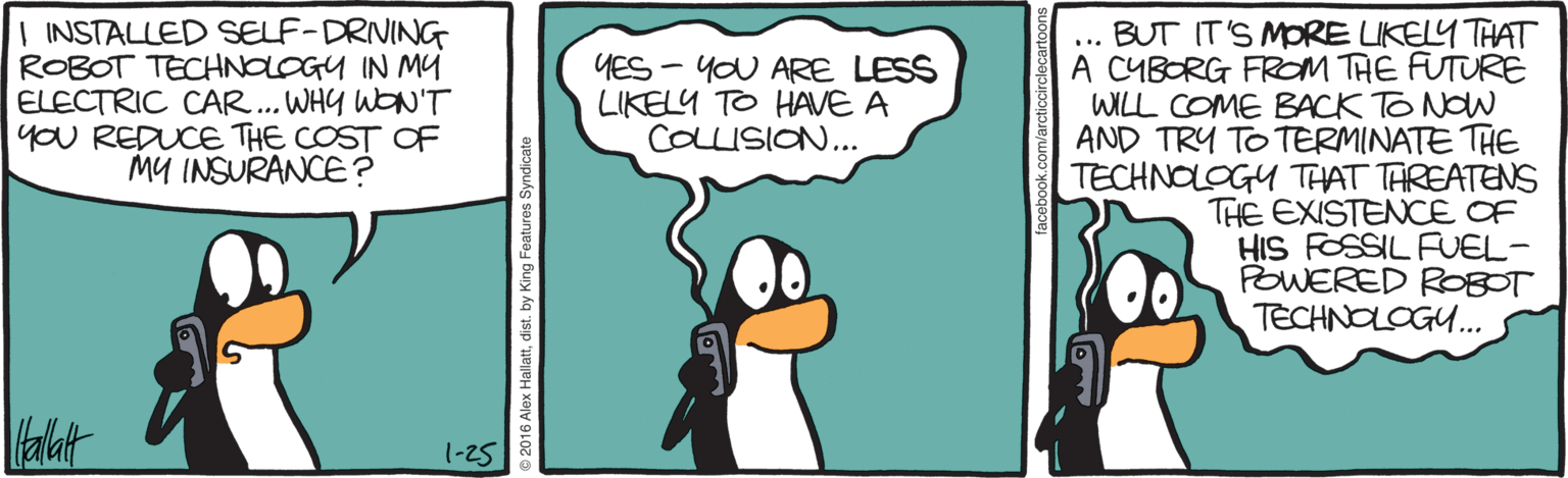 Penguin OCR: | INSTALLED SELF-DRIVING ROBOT TECHNOLOGY IN MY ELECTRIC CAR.. WHY WON'T you REDUCE THE COST OF MY INSURANCE? BUT IT'S MORE LIKELY THAT A CYBORG FROM THE FUTURE WILL COME BACK TO NOW AND TRY TO TERMINATE THE TECHNOLOGY THAT TAREATENS THE EXISTENCE OF HIS FOSSIL FUEL- POWERED R0BOT TECHNOLOGU... ... YES - YOU ARE LESS LIKELY TO HAVE A COLLISION.. alat 1-25 | INSTALLED SELF-DRIVING ROBOT TECHNOLOGY IN MY ELECTRIC CAR.. WHY WON'T you REDUCE THE COST OF MY INSURANCE? BUT IT'S MORE LIKELY THAT A CYBORG FROM THE FUTURE WILL COME BACK TO NOW AND TRY TO TERMINATE THE TECHNOLOGY THAT TAREATENS THE EXISTENCE OF HIS FOSSIL FUEL- POWERED R0BOT TECHNOLOGU... ... YES - YOU ARE LESS LIKELY TO HAVE A COLLISION.. alat 1-25