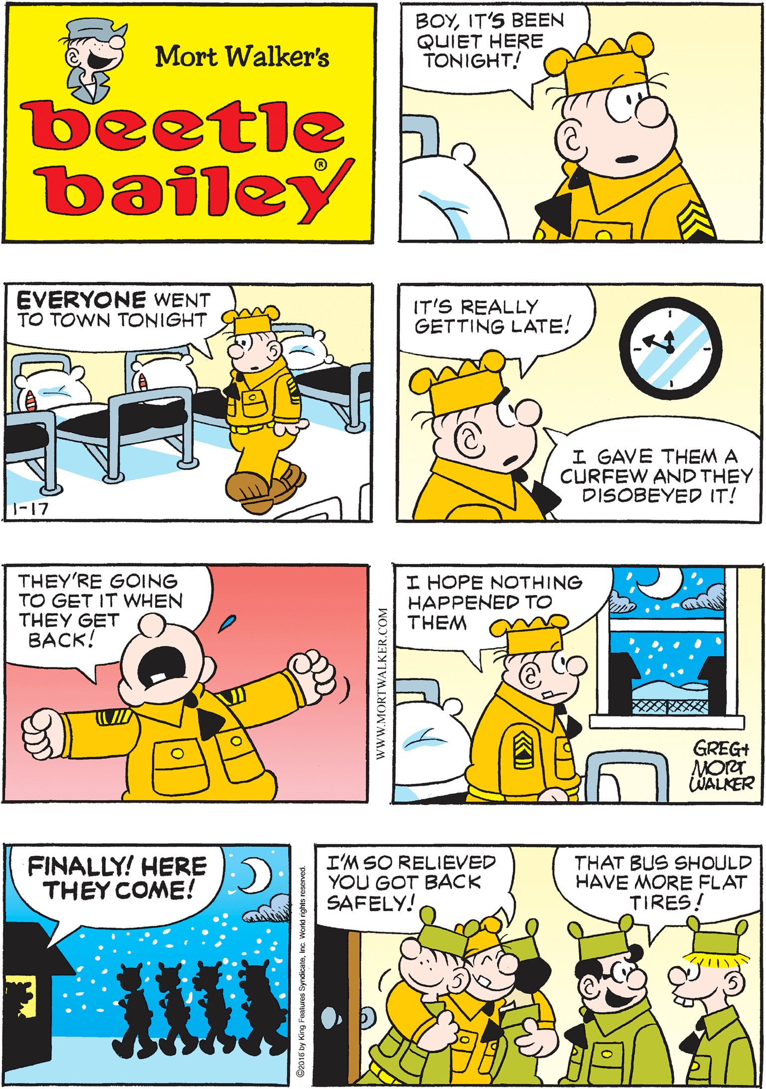 Rectangle OCR: BOYIT'S BEEN QUIET HERE TONIGHT! NO YELLING! NO SINGING! Mort Walker's NO FIGHTS NOT EVEN ANY SNORING beetle bailey EVERYONE WENT TO TOWN TONIGHT IT'S REALLY GETTING LATE! THEY'RE GOING TO GET IT WHEN THEY GET BACK! I GAVE THEM A CURFEW AND THEY DISOBEYED IT! 1-17 I HOPE NOTHING HAPPENED TO THEM FINALLY! HERE THEY COME! I'M SO RELIEVED YOU GOT BACK SAFELY! THAT BUS SHOULD HAVE MORE FLAT TIRES! GREG+ MORT WALKER www.MORTWALKER.COM BOYIT'S BEEN QUIET HERE TONIGHT! NO YELLING! NO SINGING! Mort Walker's NO FIGHTS NOT EVEN ANY SNORING beetle bailey EVERYONE WENT TO TOWN TONIGHT IT'S REALLY GETTING LATE! THEY'RE GOING TO GET IT WHEN THEY GET BACK! I GAVE THEM A CURFEW AND THEY DISOBEYED IT! 1-17 I HOPE NOTHING HAPPENED TO THEM FINALLY! HERE THEY COME! I'M SO RELIEVED YOU GOT BACK SAFELY! THAT BUS SHOULD HAVE MORE FLAT TIRES! GREG+ MORT WALKER www.MORTWALKER.COM