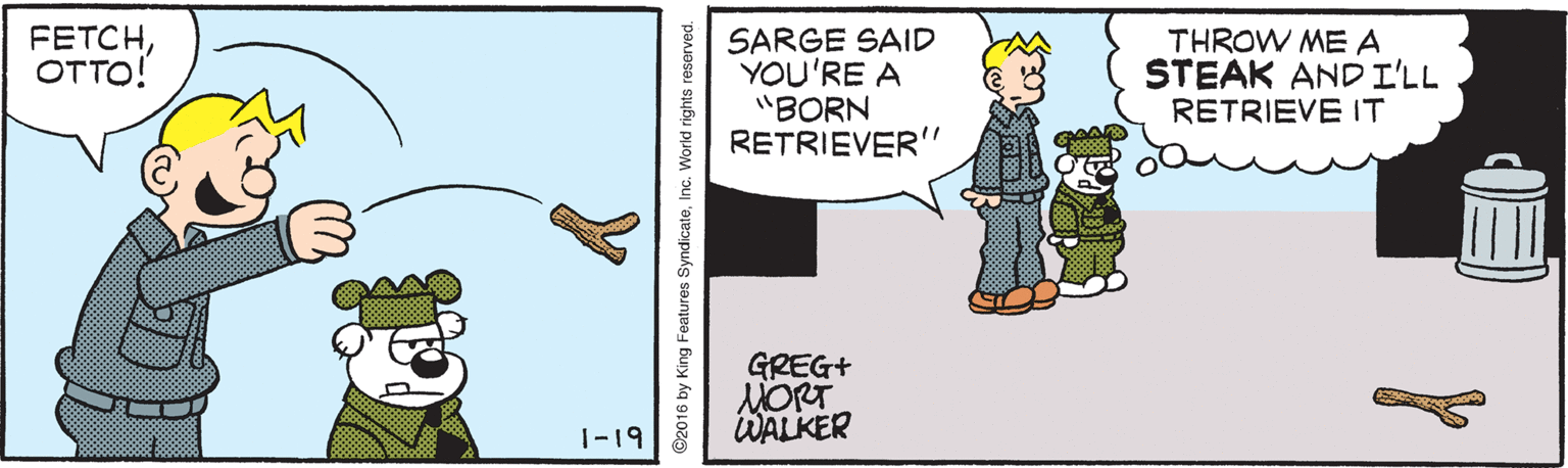 Rectangle OCR: FETCHOTTO! SARGE SAID YOU'RE A "BORN RETRIEVER THROW ME A STEAK AND I'LL RETRIEVE IT 11 GREG+ MORT WALKER 1-19 92016 by H eatures SyndicateInc. World rights reserved. FETCHOTTO! SARGE SAID YOU'RE A "BORN RETRIEVER THROW ME A STEAK AND I'LL RETRIEVE IT 11 GREG+ MORT WALKER 1-19 92016 by H eatures SyndicateInc. World rights reserved.