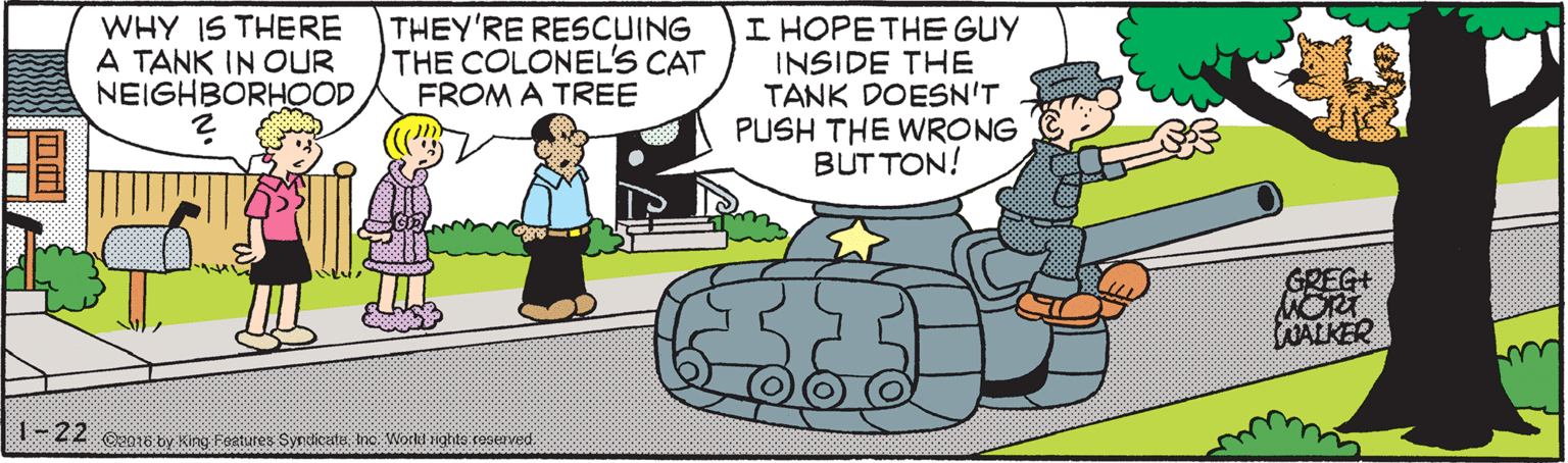 Line OCR: WHY IS THERE A TANK IN OUR NEIGHBORHOODTHEY'RE RESCUING THE COLONEL'S CAT FROM A TREE I HOPE THE GUY INSIDE THE TANK DOESN'T PUSH THE WRONG BUT TON! GREG+ NORT LOALKER -Z2 CN18 by King Feetares Synsticatie Inc Worlu nighte rooeoved WHY IS THERE A TANK IN OUR NEIGHBORHOODTHEY'RE RESCUING THE COLONEL'S CAT FROM A TREE I HOPE THE GUY INSIDE THE TANK DOESN'T PUSH THE WRONG BUT TON! GREG+ NORT LOALKER -Z2 CN18 by King Feetares Synsticatie Inc Worlu nighte rooeoved