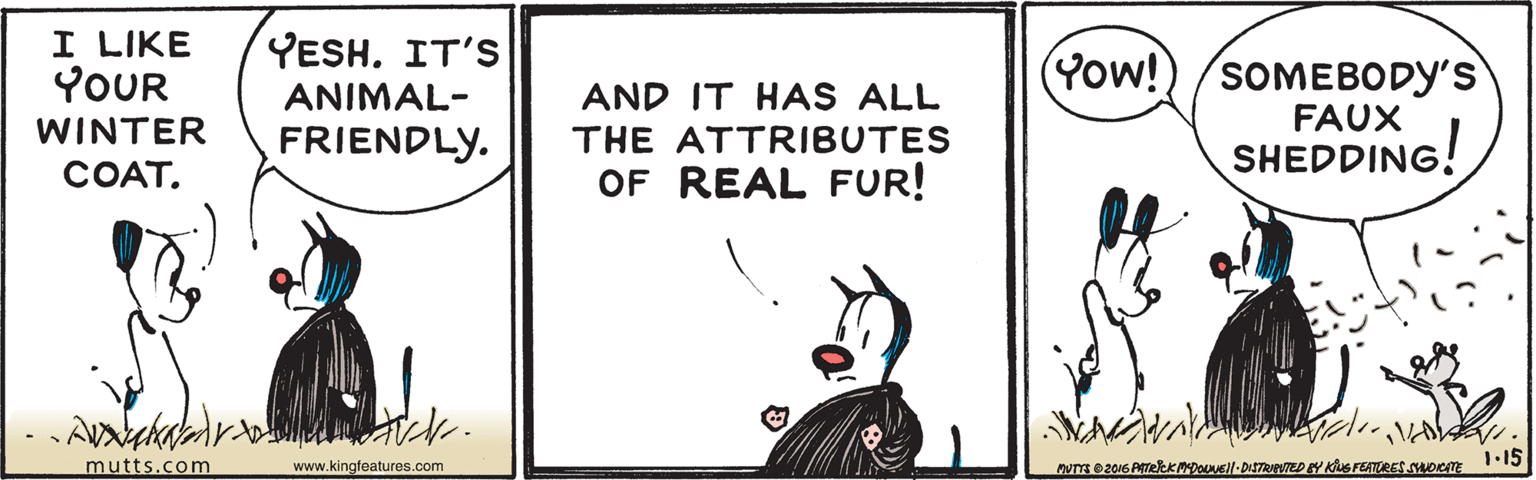Rectangle OCR: I LIKE YOUR YESH. IT'S (Yow!)/SOMEBODY'S ANIMAL- AND IT HAS ALL WINTER FAUX FRIENDLY. THE ATTRIBUTES SHEDDING! COAT. OF REAL FUR! mutts.com www.kingfeatures.com Muns e2016 ATekDousll-DiTRNTED BY KS FEATRES SHOTE 1-15 I LIKE YOUR YESH. IT'S (Yow!)/SOMEBODY'S ANIMAL- AND IT HAS ALL WINTER FAUX FRIENDLY. THE ATTRIBUTES SHEDDING! COAT. OF REAL FUR! mutts.com www.kingfeatures.com Muns e2016 ATekDousll-DiTRNTED BY KS FEATRES SHOTE 1-15