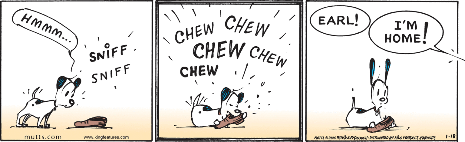 Signage OCR: HMM... 1CHEW CHEW CHEW CHEW EARL! I'M HOME! SNIFF- CHEW SNIFF mutts.com www.kingfeatures.com MUT 02016 ATeeKDOUUsl-DISTReTED BY KuS FEATORES SAOKATE 1.18 HMM... 1CHEW CHEW CHEW CHEW EARL! I'M HOME! SNIFF- CHEW SNIFF mutts.com www.kingfeatures.com MUT 02016 ATeeKDOUUsl-DISTReTED BY KuS FEATORES SAOKATE 1.18