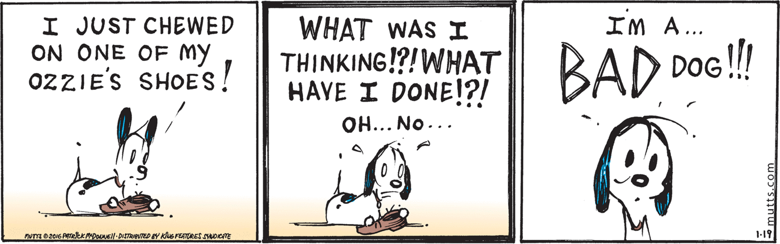 Line art OCR: I JUST CHEWED ON ONE OF MY OZZIE'S SHOES! IM A... WHAT WAS I THINKING!?!WHAT HAVE I DONE!?! BAD DOG! OH... No... nuTT 02016 PATeekMDOLNUEl-DISTRveVTED EY Kius FEATRES SADCATE 1-19 mutts.com I JUST CHEWED ON ONE OF MY OZZIE'S SHOES! IM A... WHAT WAS I THINKING!?!WHAT HAVE I DONE!?! BAD DOG! OH... No... nuTT 02016 PATeekMDOLNUEl-DISTRveVTED EY Kius FEATRES SADCATE 1-19 mutts.com