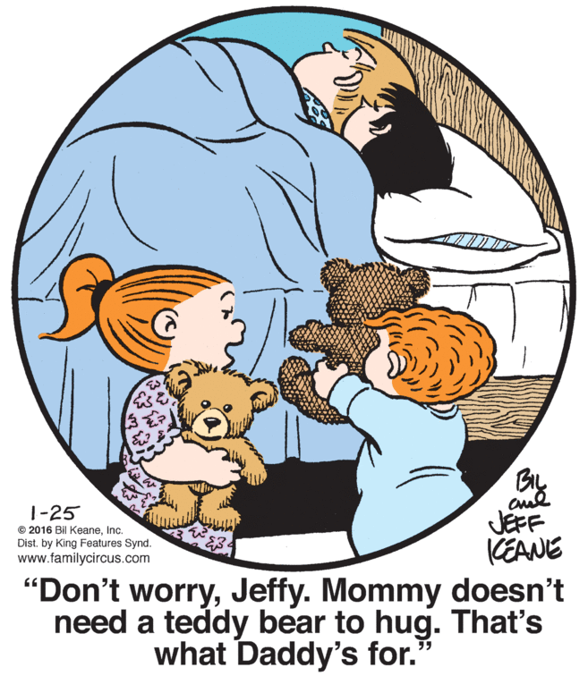 Sharing OCR: ?. 3. 1-25 © 2016 Bil KeaneInc. Dist. by King Features Synd. www.familycircus.com BIL cul JEFF KEANE "Don't worryJeffy. Mommy doesn't need a teddy bear to hug. That's what Daddy's for." ?. 3. 1-25 © 2016 Bil KeaneInc. Dist. by King Features Synd. www.familycircus.com BIL cul JEFF KEANE "Don't worryJeffy. Mommy doesn't need a teddy bear to hug. That's what Daddy's for."