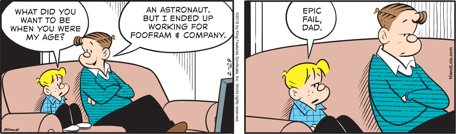 Parallel OCR: WHAT DID YOU WANT TO BE WHEN YOU WERE MY AGE? AN ASTRONAUT. BUT I ENDED UP WORKING FOR FOOFRAM $ COMPANY. EPIC FAILDAD. ng Features Syndicate In WHAT DID YOU WANT TO BE WHEN YOU WERE MY AGE? AN ASTRONAUT. BUT I ENDED UP WORKING FOR FOOFRAM $ COMPANY. EPIC FAILDAD. ng Features Syndicate In