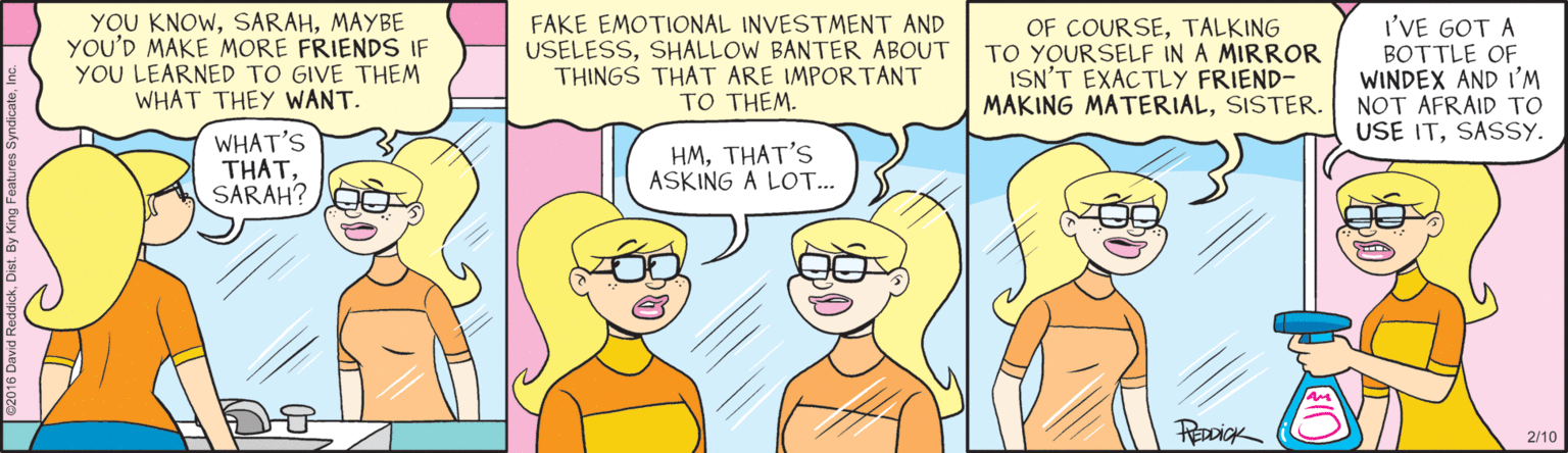 Magenta OCR: YOU KNOWMAYBE YOU'D MAKE MORE FRIENDS IF YOU LEARNED TO GIVE THEM WHAT THEY WANT. FAKE EMOTIONAL INVESTMENT AND USELESSSHALLOW BANTER ABOUT THINGS THAT ARE IMPORTANT TO THEM. OF COURSETALKING TO YOURSELF IN A MIRROR ISN'T EXACTLY FRIEND- MAKING MATERIALSISTER. I'VE GOT A BOTTLE OF WINDEX AND I'M NOT AFRAID TO USE ITSASSY. WHAT'S THATSARAH? HMTHAT'S ASKING A LOT... PREDDICK 2/10 YOU KNOWMAYBE YOU'D MAKE MORE FRIENDS IF YOU LEARNED TO GIVE THEM WHAT THEY WANT. FAKE EMOTIONAL INVESTMENT AND USELESSSHALLOW BANTER ABOUT THINGS THAT ARE IMPORTANT TO THEM. OF COURSETALKING TO YOURSELF IN A MIRROR ISN'T EXACTLY FRIEND- MAKING MATERIALSISTER. I'VE GOT A BOTTLE OF WINDEX AND I'M NOT AFRAID TO USE ITSASSY. WHAT'S THATSARAH? HMTHAT'S ASKING A LOT... PREDDICK 2/10