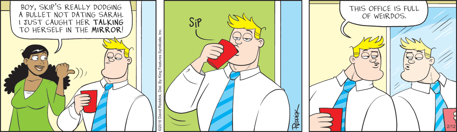 Animated cartoon OCR: BOYSKIP'S REALLY DODGING A BULLET NOT DATING SARAH- I JUST CAUGHT HER TALKING TO HERSELF IN THE MIRROR! THIS OFFICE IS FULL OF WEIRDOS. SiP 2/12 David ReddickHEDDICK BOYSKIP'S REALLY DODGING A BULLET NOT DATING SARAH- I JUST CAUGHT HER TALKING TO HERSELF IN THE MIRROR! THIS OFFICE IS FULL OF WEIRDOS. SiP 2/12 David Reddick