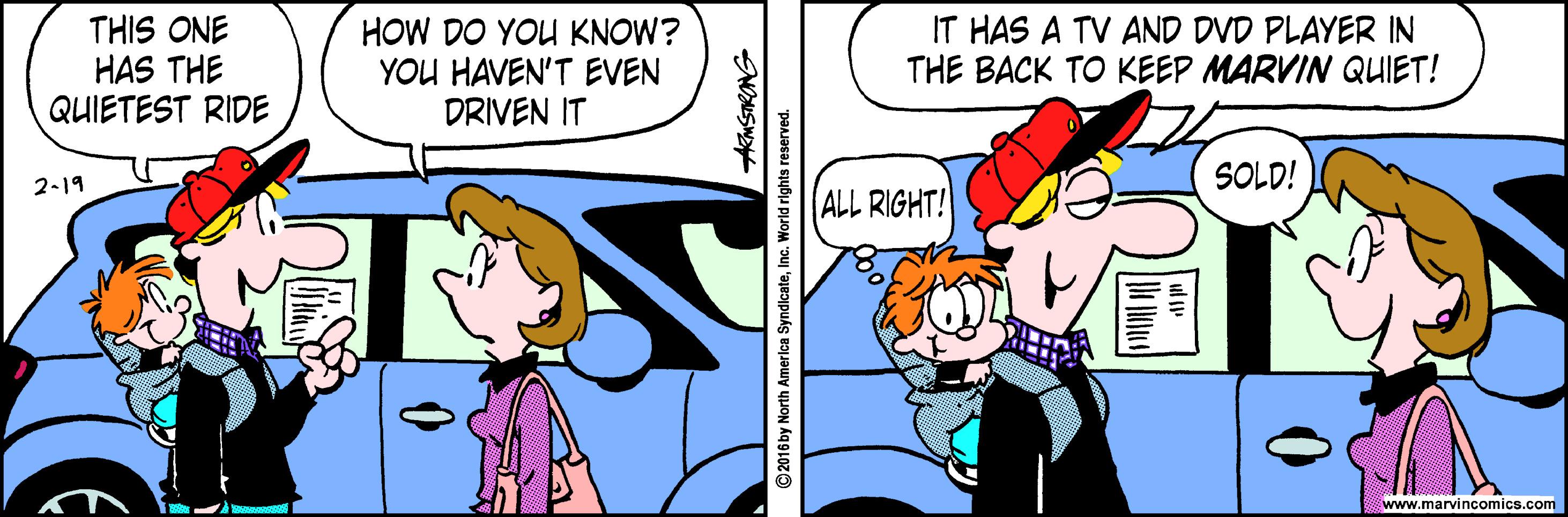 Publication OCR: THIS ONE HAS THE QUIETEST RIDE HOW DO YOU KNOW? YOU HAVEN'T EVEN DRIVEN IT IT HAS A TV AND DVD PLAYER IN THE BACK TO KEEP MARVIN QUIET! SOLD! 2-19 ALL RIGHT! www.marvincomics.com ©2016 by North America SyndicateInc. World rights reserved. THIS ONE HAS THE QUIETEST RIDE HOW DO YOU KNOW? YOU HAVEN'T EVEN DRIVEN IT IT HAS A TV AND DVD PLAYER IN THE BACK TO KEEP MARVIN QUIET! SOLD! 2-19 ALL RIGHT! www.marvincomics.com ©2016 by North America SyndicateInc. World rights reserved.