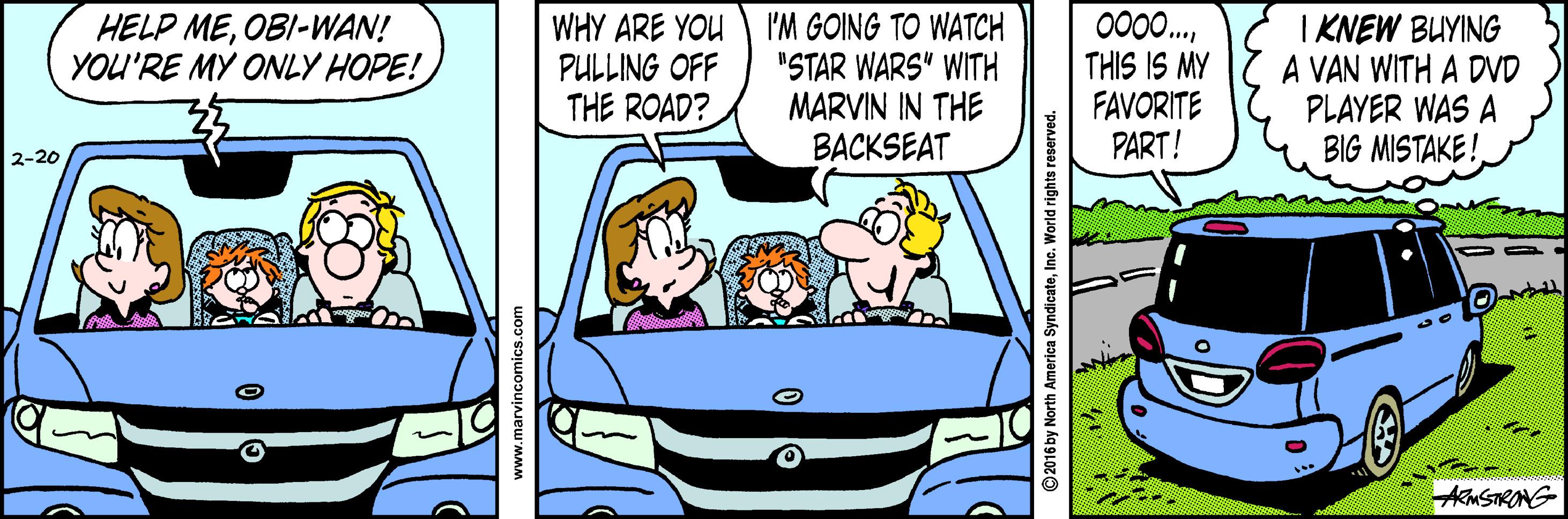 Fictional character OCR: 000.. THIS IS MY FAVORITE PART! I KNEW BUYING A VAN WITH A DVD PLAYER WAS A BIG MISTAKE! HELP MEOBI-WAN! YOU'RE MY ONLY HOPE! WHY ARE YOU 'M GOING TO WATCH "STAR WARS" WITH MARVIN IN THE BACKSEAT PULLING OFF THE ROAD? 2-20 ARMSTRANG www.marvincomics.com 2016 by North America SyndicateInc. World rights reserve 000.. THIS IS MY FAVORITE PART! I KNEW BUYING A VAN WITH A DVD PLAYER WAS A BIG MISTAKE! HELP MEOBI-WAN! YOU'RE MY ONLY HOPE! WHY ARE YOU 'M GOING TO WATCH "STAR WARS" WITH MARVIN IN THE BACKSEAT PULLING OFF THE ROAD? 2-20 ARMSTRANG www.marvincomics.com 2016 by North America SyndicateInc. World rights reserve