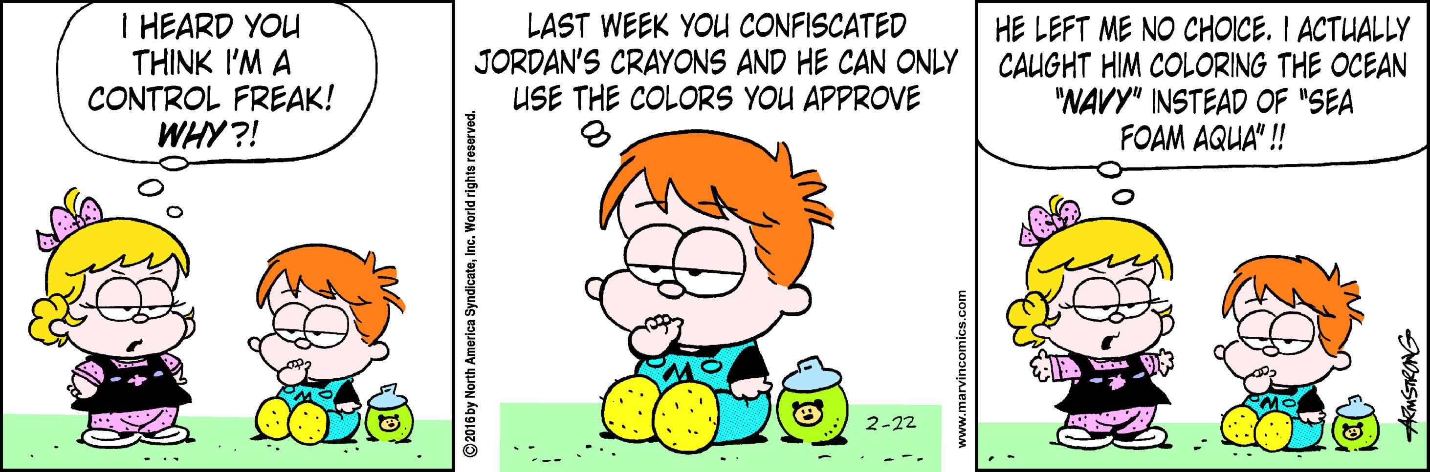 Organism OCR: I HEARD YOU THINK I'M A CONTROL FREAK! WHY ?! LAST WEEK YOU CONFISCATED JORDAN'S CRAYONS AND HE CAN ONLY USE THE COLORS YOU APPROVE HE LEFT ME NO CHOICE. I ACTUALLY CAUGHT HIM COLORING THE OCEAN "NAVY" INSTEAD OF "SEA FOAM AQUA"! 2-22 ©2016 by North America SyndicateInc. World rights reserved. I HEARD YOU THINK I'M A CONTROL FREAK! WHY ?! LAST WEEK YOU CONFISCATED JORDAN'S CRAYONS AND HE CAN ONLY USE THE COLORS YOU APPROVE HE LEFT ME NO CHOICE. I ACTUALLY CAUGHT HIM COLORING THE OCEAN "NAVY" INSTEAD OF "SEA FOAM AQUA"! 2-22 ©2016 by North America SyndicateInc. World rights reserved.