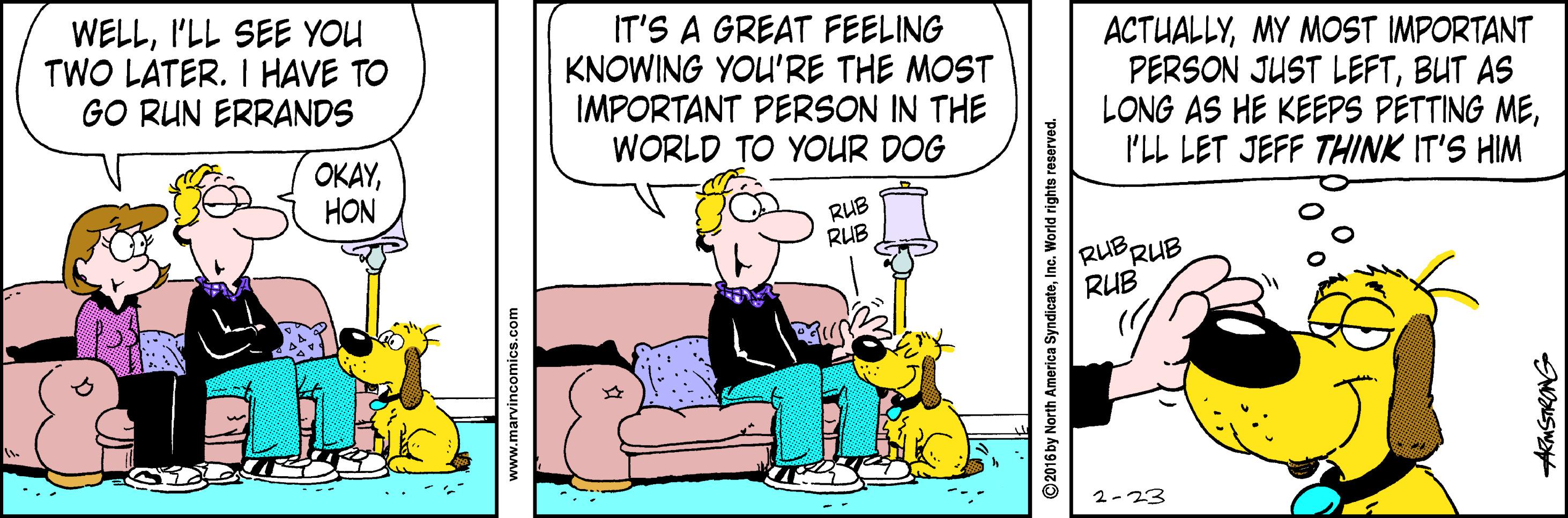 Animated cartoon OCR: WELLI'LL SEE YOU TWO LATER. I HAVE TO GO RUN ERRANDS IT'S A GREAT FEELING KNOWING YOU'RE THE MOST IMPORTANT PERSON IN THE WORLD TO YOUR DOG ACTUALLYMY MOST IMPORTANT PERSON JUST LEFTBUT AS LONG AS HE KEEPS PETTING MEI'LL LET JEFF THINK IT'S HIM OKAYHON RUB RUB RUBRUB RUB 2-23 www.marvincomics.com ©2016 by North America SyndicateInc. World rights reserved. AKMSTRONG WELLI'LL SEE YOU TWO LATER. I HAVE TO GO RUN ERRANDS IT'S A GREAT FEELING KNOWING YOU'RE THE MOST IMPORTANT PERSON IN THE WORLD TO YOUR DOG ACTUALLYMY MOST IMPORTANT PERSON JUST LEFTBUT AS LONG AS HE KEEPS PETTING MEI'LL LET JEFF THINK IT'S HIM OKAYHON RUB RUB RUBRUB RUB 2-23 www.marvincomics.com ©2016 by North America SyndicateInc. World rights reserved. AKMSTRONG