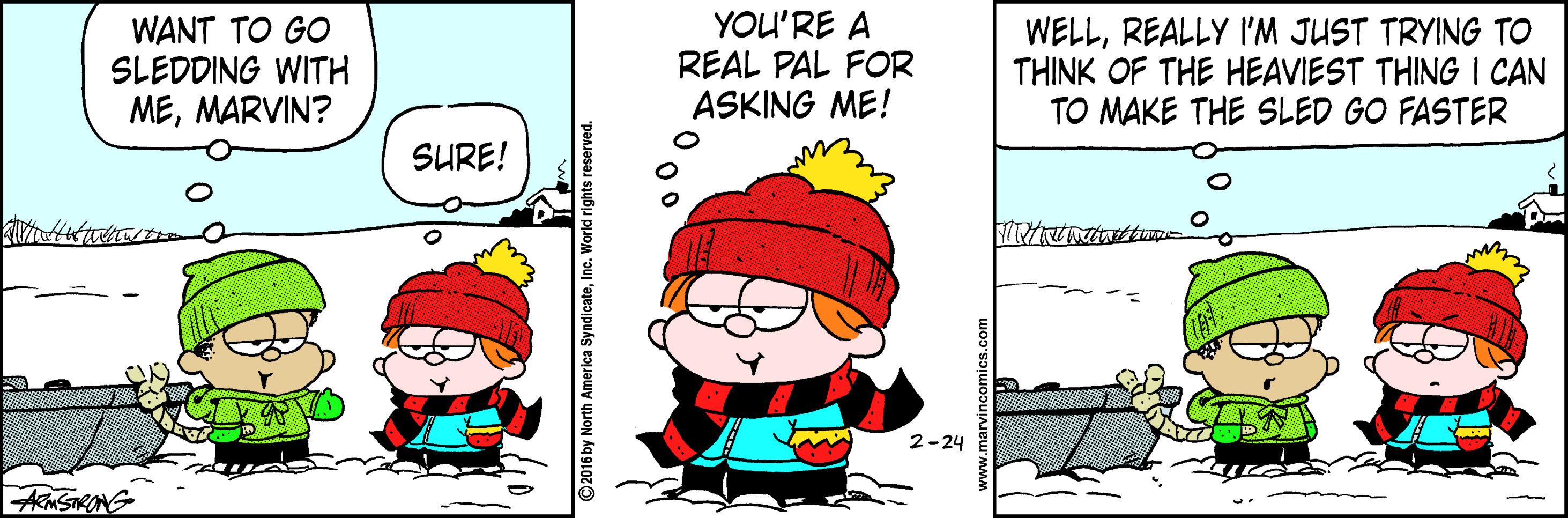 Fiction OCR: WANT TO GO SLEDDING WITH MEMARVIN? YOU'RE A REAL PAL FOR ASKING ME! WELLREALLY I'M JUST TRYING TO THINK OF THE HEAVIEST THING I CAN TO MAKE THE SLED GO FASTER SURE! 2-24 AMSTRONG ©2016 by North America SyndicateInc. W WANT TO GO SLEDDING WITH MEMARVIN? YOU'RE A REAL PAL FOR ASKING ME! WELLREALLY I'M JUST TRYING TO THINK OF THE HEAVIEST THING I CAN TO MAKE THE SLED GO FASTER SURE! 2-24 AMSTRONG ©2016 by North America SyndicateInc. W