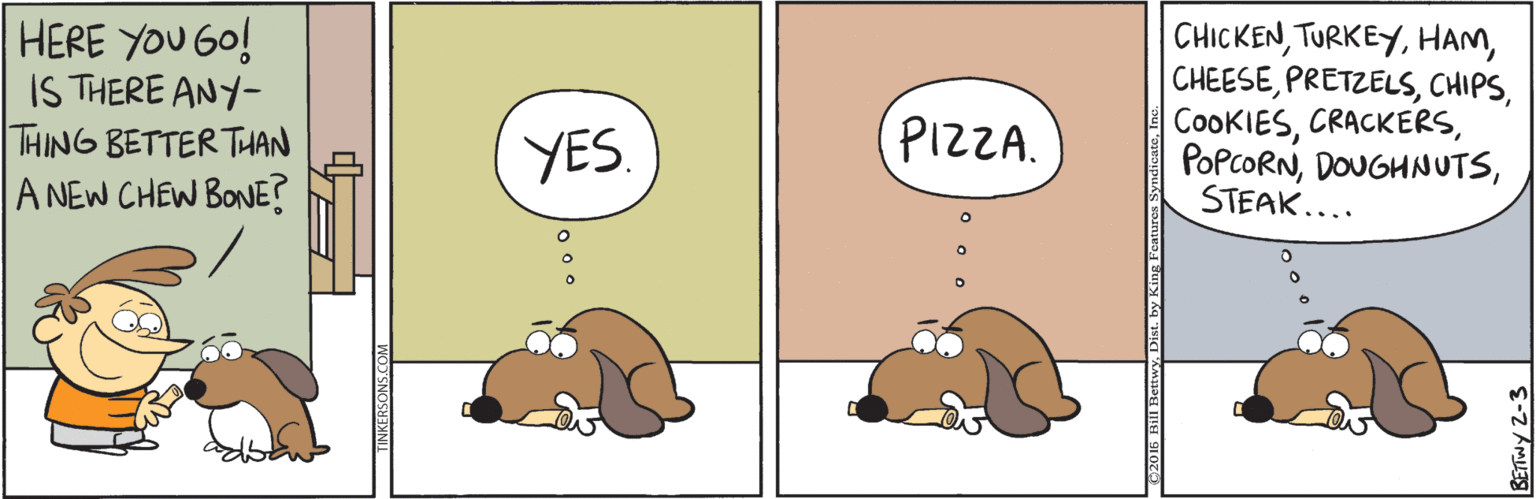Sketch OCR: HERE YOU GO! IS THERE ANY- THING BETTER THAN A NEW CHEW BONE? CHICKENSTEAK.... YES. PIZZA. HERE YOU GO! IS THERE ANY- THING BETTER THAN A NEW CHEW BONE? CHICKENSTEAK.... YES. PIZZA.