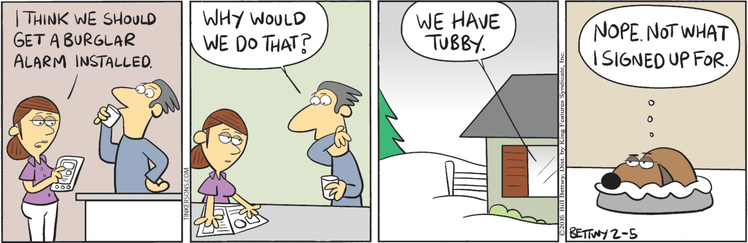 Conversation OCR: THINK WE SHOULD GET A BURGLAR ALARM INSTALLED. WHY WOULD WE DO THAT? WE HAVE TUBBY. NOPE. NOT WHAT ISIGNED UP FOR. BETTWY 2-5 THINK WE SHOULD GET A BURGLAR ALARM INSTALLED. WHY WOULD WE DO THAT? WE HAVE TUBBY. NOPE. NOT WHAT ISIGNED UP FOR. BETTWY 2-5