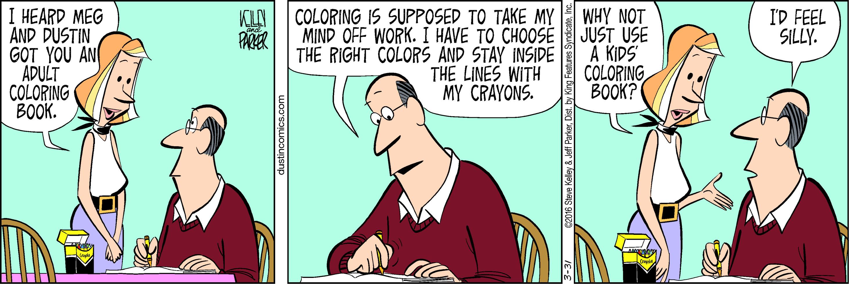 Conversation OCR: I HEARD MEG AND DUSTIN GOT YOU AN ADULT COLORING BOOK. COLORING IS SUPPOSED TO TAKE MY MIND OFF WORK. I HAVE TO CHOOSE THE RIGHT COLORS AND STAY INSIDE THE LINES WITH MY CRAYONS. WHY NOT JUST USE A KIDS COLORING BOOK? I'D FEEL SILLY. PARER lustincomics.com I HEARD MEG AND DUSTIN GOT YOU AN ADULT COLORING BOOK. COLORING IS SUPPOSED TO TAKE MY MIND OFF WORK. I HAVE TO CHOOSE THE RIGHT COLORS AND STAY INSIDE THE LINES WITH MY CRAYONS. WHY NOT JUST USE A KIDS COLORING BOOK? I'D FEEL SILLY. PARER lustincomics.com
