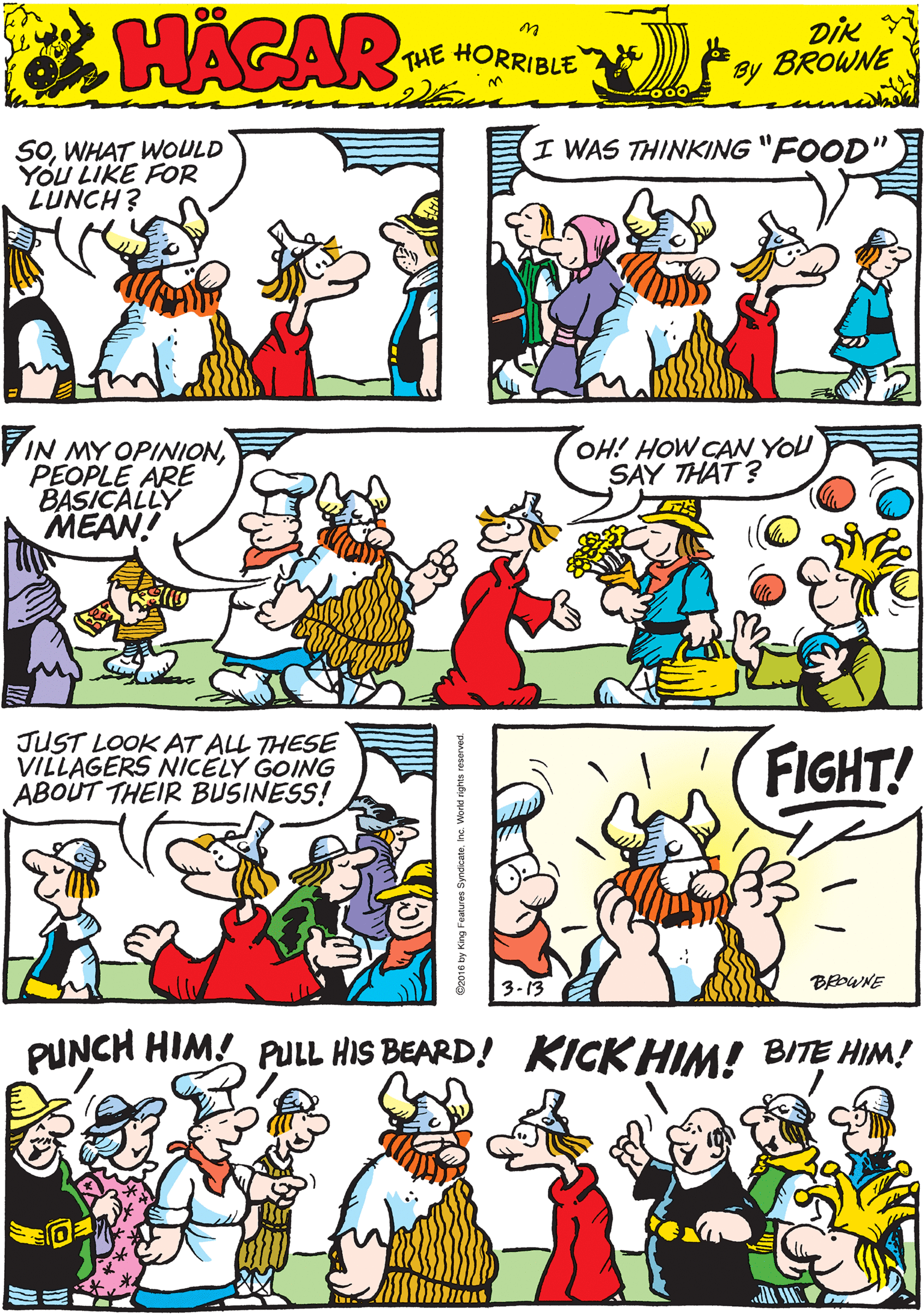 Illustration OCR: I WAS THINKING "FOOD SOWHAT WOULD You LIKE FOR LUNCH? HACAR THE HORRIBLE by DIK BROWNE VIN MY OPINIONPEOPLE ARE BASICALLY MEAN! OH! HOW CAW YOU SAY THAT? JUST LOOK AT ALL THESE VILLAGERS NIiCELY GOING ABOUT THEIR BUSINESS! PUNCH HIM! PULL HIS BEARD! KICK HIM! BITE HIM! FIGHT! 3-13 BAWNE 2016 by King Features I WAS THINKING "FOOD SOWHAT WOULD You LIKE FOR LUNCH? HACAR THE HORRIBLE by DIK BROWNE VIN MY OPINIONPEOPLE ARE BASICALLY MEAN! OH! HOW CAW YOU SAY THAT? JUST LOOK AT ALL THESE VILLAGERS NIiCELY GOING ABOUT THEIR BUSINESS! PUNCH HIM! PULL HIS BEARD! KICK HIM! BITE HIM! FIGHT! 3-13 BAWNE 2016 by King Features