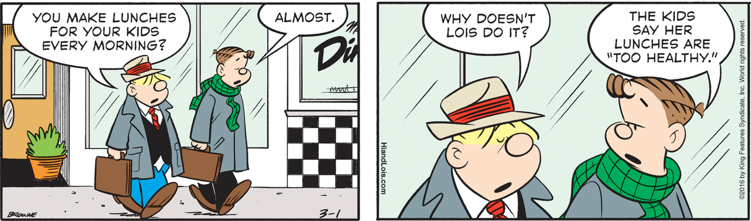 Line OCR: YOU MAKE LUNCHES FOR YOUR KIDS EVERY MORNING? THE KIDS SAY HER LUNCHES ARE "TOO HEALTHY.". ALMOST. WHY DOESN'T LOIS DO IT? Di BROWNE 3-1 YOU MAKE LUNCHES FOR YOUR KIDS EVERY MORNING? THE KIDS SAY HER LUNCHES ARE "TOO HEALTHY.". ALMOST. WHY DOESN'T LOIS DO IT? Di BROWNE 3-1