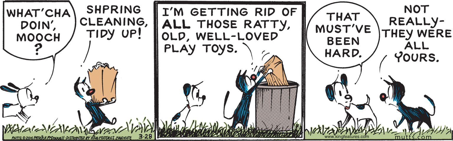 Event OCR: SHPRING CLEANINGTIDY UP! NOT WHAT'CHA DOIN'MOOCH I'M GETTING RID OF ALL THOSE RATTYWELL-LOVED PLAY TOYS. THAT MUST'VE BEEN REALLY- THEY WERE ALL YOURS. HARD. www.kingfeatures.com mutt Com SHPRING CLEANINGTIDY UP! NOT WHAT'CHA DOIN'MOOCH I'M GETTING RID OF ALL THOSE RATTYWELL-LOVED PLAY TOYS. THAT MUST'VE BEEN REALLY- THEY WERE ALL YOURS. HARD. www.kingfeatures.com mutt Com