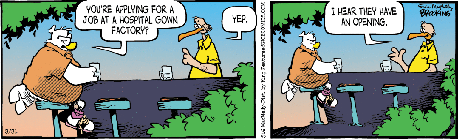 Comics OCR: Susie MacNelln YOU'RE APPLYING FOR A JOB AT A HOSPITAL GOWN FACTORY? I HEAR THEY HAVE AN OPENING. BrakiNG YEP. 3/31 16 MacNelly-Distby King Features-SHOECOMICS.COM Susie MacNelln YOU'RE APPLYING FOR A JOB AT A HOSPITAL GOWN FACTORY? I HEAR THEY HAVE AN OPENING. BrakiNG YEP. 3/31 16 MacNelly-Distby King Features-SHOECOMICS.COM