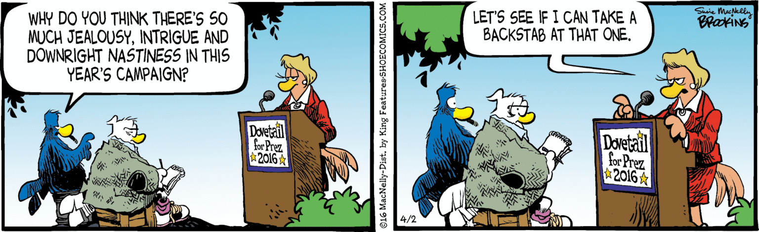Pleased OCR: Ssie Makli LET'S SEE IF I CAN TAKE A BACKSTAB AT THAT ONE. WHY DO YOU THINK THERE'S SO MUCH JEALOUSYINTRIGUE AND DOWNRIGHT NASTINESS IN THIS YEAR'S CAMPAIGN? Dovetail for Prez 2016 Dovetail for Prez 2016 & 4/2 16 MacNelly-Dist. by King Features SHOECOMICS.COM Ssie Makli LET'S SEE IF I CAN TAKE A BACKSTAB AT THAT ONE. WHY DO YOU THINK THERE'S SO MUCH JEALOUSYINTRIGUE AND DOWNRIGHT NASTINESS IN THIS YEAR'S CAMPAIGN? Dovetail for Prez 2016 Dovetail for Prez 2016 & 4/2 16 MacNelly-Dist. by King Features SHOECOMICS.COM