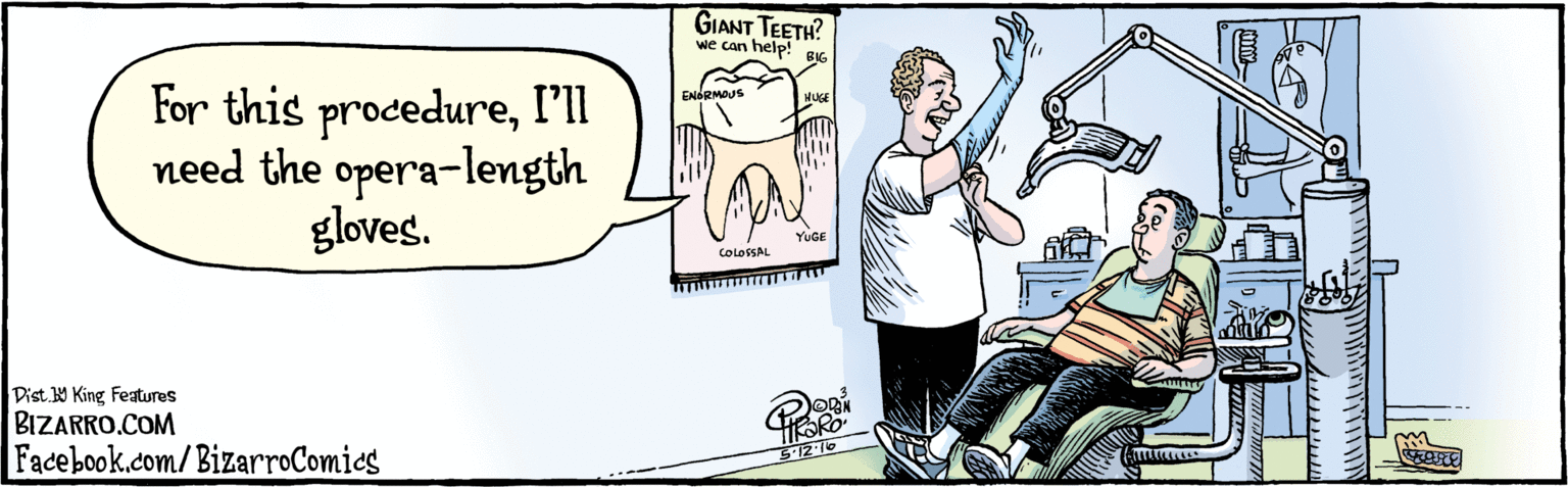Humour OCR: BIZARRO.COM Facebook.com/BizarroComics Dist Y King features For this procedureI'll need the opera-length gloves. GIANT TEETH? help! we can BIG HUGE ENORMOUS 5-12. 16 YUGE COLOSSAL BIZARRO.COM Facebook.com/BizarroComics Dist Y King features For this procedureI'll need the opera-length gloves. GIANT TEETH? help! we can BIG HUGE ENORMOUS 5-12. 16 YUGE COLOSSAL