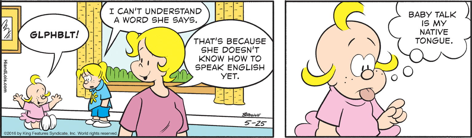 Organism OCR: I CAN'T UNDERSTAND A WORD SHE SAYS. BABY TALK IS MY NATIVE TONGUE. GLPHBLT! THAT'S BECAUSE SHE DOESN'T KNOW HOW TO SPEAK ENGLISH YET. 5-25 C2016 by King Features SyndicateInc. World rights reserved. HiandLois.com I CAN'T UNDERSTAND A WORD SHE SAYS. BABY TALK IS MY NATIVE TONGUE. GLPHBLT! THAT'S BECAUSE SHE DOESN'T KNOW HOW TO SPEAK ENGLISH YET. 5-25 C2016 by King Features SyndicateInc. World rights reserved. HiandLois.com