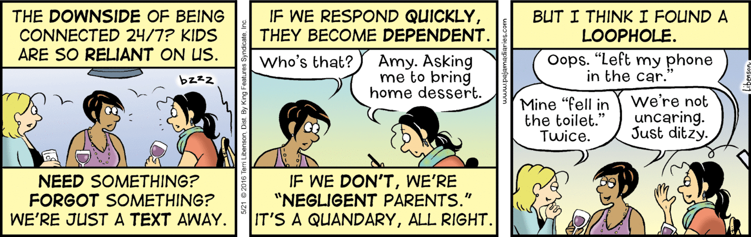 Illustration OCR: THE DOWNSIDE OF BEING CONNECTED 24/7? KIDS ARE SO RELIANT ON US. IF WE RESPOND QUICKLYTHEY BECOME DEPENDENT. BUT I THINKI FOUND A LOOPHOLE. Who's that? Amy. Asking me to bring home dessert. Oops. "Left my phone in the car. bzzz Mine "fell in the toilet.' Twice. we're not uncaring. Just ditzy. NEED SOMETHING? FORGOT SOMETHING? WE'RE JUSTA TEXT AWAY. IF WE DON'TWE'RE "NEGLIGENT PARENTS." IT'S A QUANDARYALL RIGHT. Dist. By King 5/21 © 2016 T ??? THE DOWNSIDE OF BEING CONNECTED 24/7? KIDS ARE SO RELIANT ON US. IF WE RESPOND QUICKLYTHEY BECOME DEPENDENT. BUT I THINKI FOUND A LOOPHOLE. Who's that? Amy. Asking me to bring home dessert. Oops. "Left my phone in the car. bzzz Mine "fell in the toilet.' Twice. we're not uncaring. Just ditzy. NEED SOMETHING? FORGOT SOMETHING? WE'RE JUSTA TEXT AWAY. IF WE DON'TWE'RE "NEGLIGENT PARENTS." IT'S A QUANDARYALL RIGHT. Dist. By King 5/21 © 2016 T ???