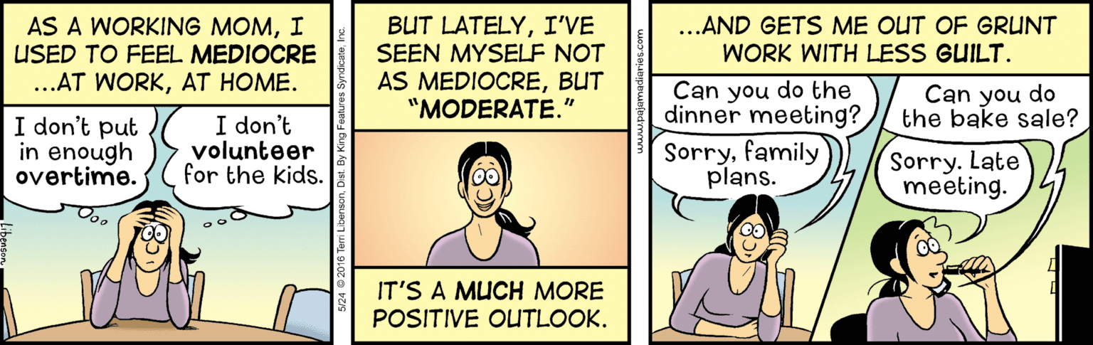 Line OCR: AS A WORKING MOMI USED TO FEEL MEDIOCRE BUT LATELYI'VE SEEN MYSELF NOT ...AND GETS ME OUT OF GRUNT WORK WITH LESS GUILT. AS MEDIOCREBUT "MODERATE." ..AT WORKAT HOME. Can you do the dinner meeting? Sorryfamily plans. Can you do the bake sale? I don't put in enough overtime. I don't volunteer for the kids. Sorry. Late meeting. IT'S A MUCH MORE POSITIVE OUTLOOK. 5/24 © 2016 Teri LibensonDist. By K AS A WORKING MOMI USED TO FEEL MEDIOCRE BUT LATELYI'VE SEEN MYSELF NOT ...AND GETS ME OUT OF GRUNT WORK WITH LESS GUILT. AS MEDIOCREBUT "MODERATE." ..AT WORKAT HOME. Can you do the dinner meeting? Sorryfamily plans. Can you do the bake sale? I don't put in enough overtime. I don't volunteer for the kids. Sorry. Late meeting. IT'S A MUCH MORE POSITIVE OUTLOOK. 5/24 © 2016 Teri LibensonDist. By K