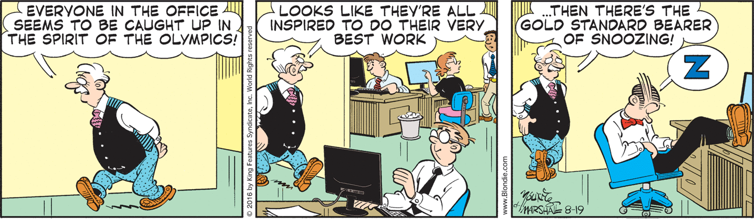 Computer monitor OCR: EVERYONE IN THE OFFICE AL SEEMS TO BE CAUGHT UP IN THE SPIRIT OF THE OLYMPICS! LOOKS LIKE THEY'RE ALL INSPIRED TO DO THEIR VERY BEST WORK THEN THERE'S THE GOLD STANDARD BEARER OF SNOOZING! MARSHAL 8-19 2016 by King Features Syndicate. EVERYONE IN THE OFFICE AL SEEMS TO BE CAUGHT UP IN THE SPIRIT OF THE OLYMPICS! LOOKS LIKE THEY'RE ALL INSPIRED TO DO THEIR VERY BEST WORK THEN THERE'S THE GOLD STANDARD BEARER OF SNOOZING! MARSHAL 8-19 2016 by King Features Syndicate.