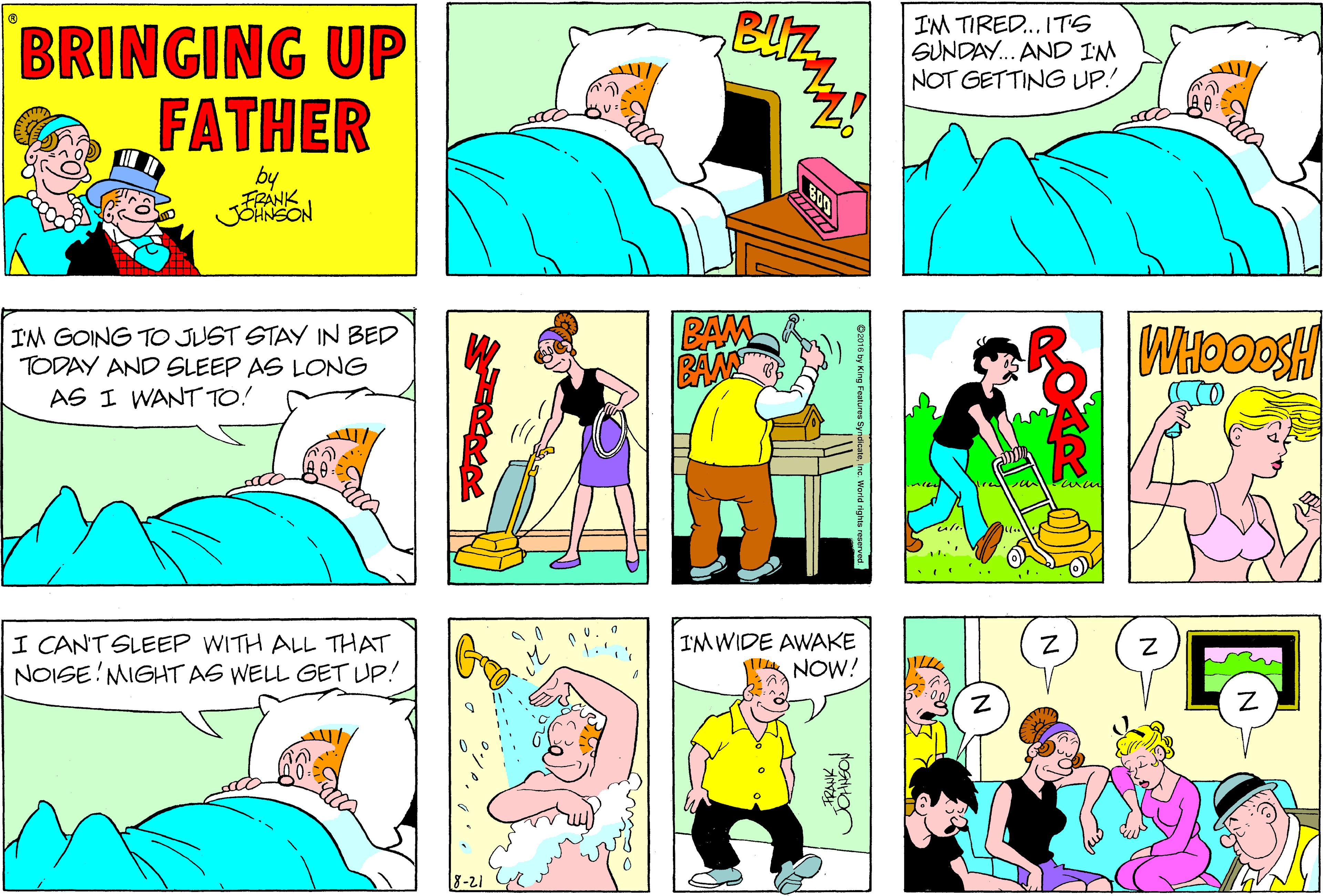 Font OCR: BRINGING UP FATHER BUz I'M TIRED. ITS SUNDAY. AND IM NOT GETTING UP! by FRANK JOHNSON IM GOING TO JUST STAY IN BED TODAY AND SLEEP AS LONG AS I WANT TO! BAM BAM I CAN'T SLEEP WITH ALL THAT NOISE!MIGHT AS WELL GET UP! IM WIDE AWAKE WA NOW! 8-21 BRINGING UP FATHER BUz I'M TIRED. ITS SUNDAY. AND IM NOT GETTING UP! by FRANK JOHNSON IM GOING TO JUST STAY IN BED TODAY AND SLEEP AS LONG AS I WANT TO! BAM BAM I CAN'T SLEEP WITH ALL THAT NOISE!MIGHT AS WELL GET UP! IM WIDE AWAKE WA NOW! 8-21