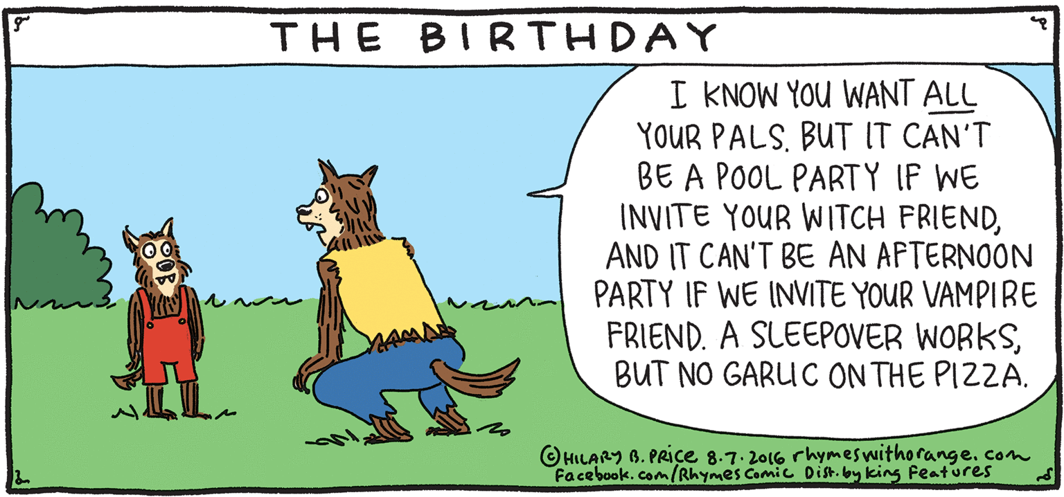 Illustration OCR: BIRTHDAY THE I KNOW YOU WANT ALL YOUR PALSBUT IT CAN'T BE A POOL PARTY IF WE INVITE YOUR WITCH FRIENDAND IT CAN'T BE AN AFTERNOON PARTY IF WE INITE YOUR VAMPIRE FRIEND. A SLEEPOVER WORKSBUT NO GARUC ON THE PIZZA. FRESH PULPY Rhymes with Orange OHILARY 6. PRIce 8.7. 2016 rhymeswithorange. com Facebookcom/Rhymes Camic Din. by king Features HILARY B. PRIce Ask your parents if we can watch scary movies. BIRTHDAY THE I KNOW YOU WANT ALL YOUR PALSBUT IT CAN'T BE A POOL PARTY IF WE INVITE YOUR WITCH FRIENDAND IT CAN'T BE AN AFTERNOON PARTY IF WE INITE YOUR VAMPIRE FRIEND. A SLEEPOVER WORKSBUT NO GARUC ON THE PIZZA. FRESH PULPY Rhymes with Orange OHILARY 6. PRIce 8.7. 2016 rhymeswithorange. com Facebookcom/Rhymes Camic Din. by king Features HILARY B. PRIce Ask your parents if we can watch scary movies.