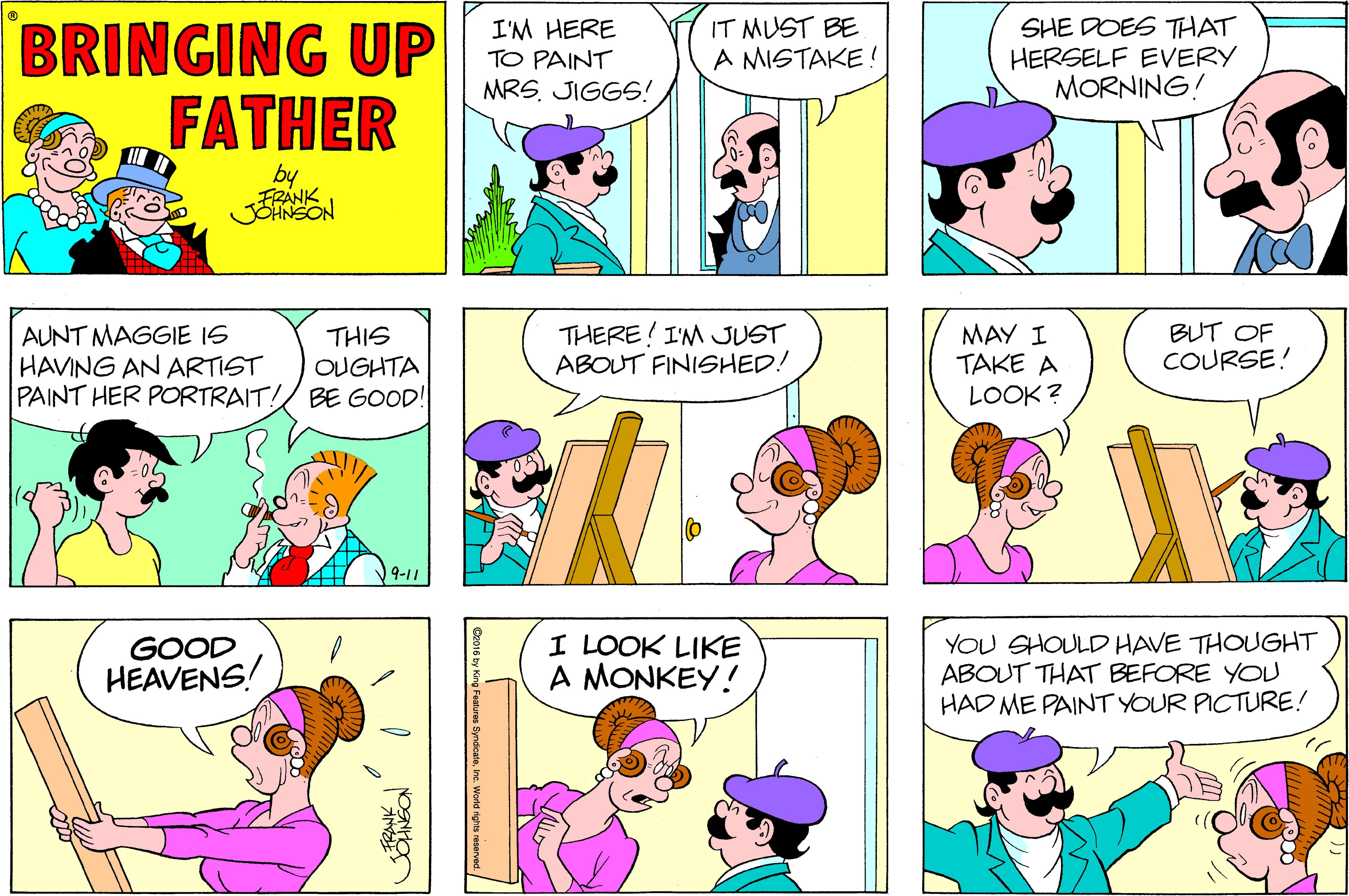 Jaw OCR: IT MUST BE A MISTAKE ! BRINGING UP PAINT FATHER SHE DOES THAT HERSELF EVERY MORNING! I'M HERE MRS. JIGGS! by FRANK AUNT MAGGIE IS HAVING AN ARTIST PAINT HER PORTRAIT!/ BE GOOD! THERE! I'M JUST ABOUT FINISHED! MAY I TAKE A BUT OF COURSE! THIS OUGHTA LOOK ? 9-11 GOOD HEAVENS! I LOOK LIKE A MONKEY! YOU SHOULD HAVE THOUGHT ABOUT THAT BEFORE YOU HAD ME PAINT YOUR PICTURE! IT MUST BE A MISTAKE ! BRINGING UP PAINT FATHER SHE DOES THAT HERSELF EVERY MORNING! I'M HERE MRS. JIGGS! by FRANK AUNT MAGGIE IS HAVING AN ARTIST PAINT HER PORTRAIT!/ BE GOOD! THERE! I'M JUST ABOUT FINISHED! MAY I TAKE A BUT OF COURSE! THIS OUGHTA LOOK ? 9-11 GOOD HEAVENS! I LOOK LIKE A MONKEY! YOU SHOULD HAVE THOUGHT ABOUT THAT BEFORE YOU HAD ME PAINT YOUR PICTURE!
